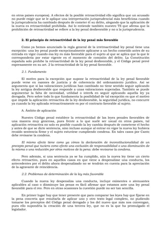 en otros países europeos). A efectos de la posible retroactividad ello significa que un acusado
no puede exigir que se le aplique una interpretación jurisprudencial más beneficiosa cuando
la jurisprudencia ha cambiado después de cometer él su delito, alegando que la aplicación de
la nueva es retroactividad prohibida. Así lo entiende también nuestro TS que afirma que la
prohibición de retroactividad se refiere a la ley penal desfavorable y no a la jurisprudencia.
2. El principio de retroactividad de la ley penal más favorable
Como ya hemos anunciado la regla general de la irretroactividad ley penal tiene una
excepción: una ley penal puede excepcionalmente aplicarse a un hecho cometido antes de su
entrada en vigor cuando esa ley es más favorable para el sujeto al que se aplica que la que le
correspondería por estar vigente en el momento de comisión del delito. La Constitución
española solo prohíbe la retroactividad de la ley penal desfavorable, y el Código penal prevé
expresamente en su art. 2 la retroactividad de la ley penal favorable.
2.1. Fundamento
El motivo para la excepción que supone la retroactividad de la ley penal favorable
puede verse en razones de justicia y de coherencia del ordenamiento jurídico. Así se
argumenta que si las valoraciones jurídicas han cambiado no tiene sentido seguir aplicando
la ley antigua desfavorable que responde a unas valoraciones superadas. También se puede
argumentar la falta de necesidad, utilidad o inter& en seguir aplicando aquella ley ya
derogada. Pero sobre todo lo que fundamenta la posibilidad de tal excepción es que el motivo
que impide la aplicación retroactiva de la ley desfavorable, la seguridad jurídica, no concurre
ya cuando la ley aplicada retroactivamente es por el contrario favorable al sujeto.
A. Ámbito de aplicación
Nuestro Código penal establece la retroactividad de las leyes penales favorables de
una manera muy generosa, pues frente a lo que suele ser usual en otros países, tal
aplicación retroactiva no solo es posible cuando la ley cambia después de cometerse el hecho
y antes de que se dicte sentencia, sino incluso aunque al entrar en vigor la nueva ley hubiera
recaído sentencia firme y el sujeto estuviese cumpliendo condena. En tales casos por Canto
debe revisarse la condena.
El mismo efecto tiene como ya vimos la declaración de inconstitucionalidad de un
precepto penal que tuviera como efecto una exclusión de responsabilidad o una disminución de
la misma o una reducción por otros motivos de la pena: debe revisarse la condena.
Pero además, si una sentencia ya se ha cumplido, aún la nueva ley tiene un cierto
efecto retroactivo, pues en aquellos casos en que viene a despenalizar una conducta, los
antecedentes por el delito ahora despenalizado no se tendrán en cuenta para la apreciación
de la agravante de reincidencia.
2.2. Problemas de determinación de la ley más favorable
Cuando la nueva ley despenaliza una conducta, incluye eximentes o atenuantes
aplicables al caso o disminuye las penas es fácil afirmar que estamos ante una ley penal
favorable para el reo. Pero en otras ocasiones la cuestión puede no ser tan sencilla.
En primer lugar hay que tener presente que para comparar las leyes hay que fijarse en
la pena concreta que resultarla de aplicar uno y otro texto legal completo, no pudiendo
tomarse los preceptos del Código penal derogado y los del nuevo que más nos convengan,
pues ello supondría la creación de una tercera ley, que no es la que ha promulgado el
legislador.
 