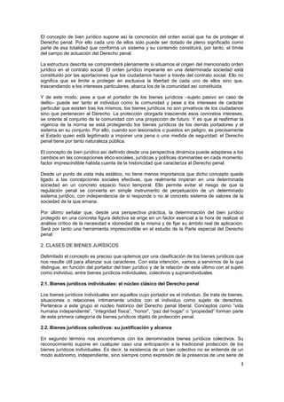 3
El concepto de bien jurídico supone así la concreción del orden social que ha de proteger el
Derecho penal. Por ello cada uno de ellos solo puede ser dotado de pleno significado como
parte de esa totalidad que conforma un sistema y su contenido constituirá, por tanto, el límite
del campo de actuación del Derecho penal.
La estructura descrita se comprenderá plenamente si situamos el origen del mencionado orden
jurídico en el contrato social. El orden jurídico imperante en una determinada sociedad está
constituido por las aportaciones que los ciudadanos hacen a través del contrato social. Ello no
significa que se limite a proteger en exclusiva la libertad de cada uno de ellos sino que,
trascendiendo a los intereses particulares, abarca los de la comunidad así constituida.
Y de este modo, pese a que el portador de los bienes jurídicos –sujeto pasivo en caso de
delito– puede ser tanto el individuo como la comunidad y pese a los intereses de carácter
particular que existen tras los mismos, los bienes jurídicos no son privativos de los ciudadanos
sino que pertenecen al Derecho. La protección otorgada trasciende esos concretos intereses,
se orienta al conjunto de la comunidad con una proyección de futuro. Y es que al reafirmar la
vigencia de la norma se está protegiendo los bienes jurídicos de los demás portadores y el
sistema en su conjunto. Por ello, cuando son lesionados o puestos en peligro, es precisamente
el Estado quien está legitimado a imponer una pena o una medida de seguridad: el Derecho
penal tiene por tanto naturaleza pública.
El concepto de bien jurídico así definido desde una perspectiva dinámica puede adaptarse a los
cambios en las concepciones ético-sociales, jurídicas y políticas dominantes en cada momento,
factor imprescindible habida cuenta de la historicidad que caracteriza al Derecho penal.
Desde un punto de vista más estático, no tiene menos importancia que dicho concepto quede
ligado a las concepciones sociales efectivas, que realmente imperan en una determinada
sociedad en un concreto espacio físico temporal. Ello permite evitar el riesgo de que la
regulación penal se convierta en simple instrumento de perpetuación de un determinado
sistema jurídico, con independencia de si responde o no al concreto sistema de valores de la
sociedad de la que emana.
Por último señalar que, desde una perspectiva práctica, la determinación del bien jurídico
protegido en una concreta figura delictiva se erige en un factor esencial a la hora de realizar el
análisis crítico de la necesidad e idoneidad de la misma y de fijar su ámbito real de aplicación.
Será por tanto una herramienta imprescindible en el estudio de la Parte especial del Derecho
penal.
2. CLASES DE BIENES JURÍDICOS
Delimitado el concepto es preciso que optemos por una clasificación de los bienes jurídicos que
nos resulte útil para afianzar sus caracteres. Con esta intención, vamos a servirnos de la que
distingue, en función del portador del bien jurídico y de la relación de este último con el sujeto
como individuo, entre bienes jurídicos individuales, colectivos y supraindividuales.
2.1. Bienes jurídicos individuales: el núcleo clásico del Derecho penal
Los bienes jurídicos individuales son aquellos cuyo portador es el individuo. Se trata de bienes,
situaciones o relaciones íntimamente unidos con el individuo como sujeto de derechos.
Pertenece a este grupo el núcleo histórico del Derecho penal liberal. Conceptos como “vida
humana independiente”, “integridad física”, “honor”, “paz del hogar” o “propiedad” forman parte
de esta primera categoría de bienes jurídicos objeto de protección penal.
2.2. Bienes jurídicos colectivos: su justificación y alcance
En segundo término nos encontramos con los denominados bienes jurídicos colectivos. Su
reconocimiento supone en cualquier caso una anticipación a la tradicional protección de los
bienes jurídicos individuales. Es decir, la existencia de un bien colectivo no se entiende de un
modo autónomo, independiente, sino siempre como expresión de la presencia de una serie de
 