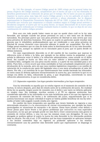 Ej. 3.6: Por ejemplo, el nuevo Código penal de 1995 rebajo por lo general todas las
penas respecto del código anterior, simplemente por el hecho de que a la vez eliminaba el
beneficio penitenciario de redención de penas por el trabajo. Por lo tanto un juez no podría
imponer la nueva pena más baja del nuevo Código penal y a la vez aplicarle al sujeto el
beneficio penitenciario previsto en el código anterior y ahora eliminado. Así lo dispone
expresamente la Disposición Transitoria Segunda del CP de 1995. A pesar de ello el TS ha
permitido que reclusos que empezaron a cumplir condena según el Código penal anterior y
decidieron acogerse al nuevo por ser la pena menor, se hayan descontado de la nueva pena
también la parte redimida por el trabajo realizado hasta el cambio, lo que no deja de ser una
combinación de ambos códigos penales.
Pero aun con todo puede haber casos en que no quede claro cuál es la ley más
favorable, por ejemplo cuando las penas previstas en uno u otro texto son de distinta
naturaleza. En principio parece que una pena privativa de libertad es más severa que una
pena privativa de derechos humanos. Pero para un sujeto en particular puede resultar más
gravoso que le inhabiliten profesionalmente que ser condenado a una pena privativa de
libertad de escasa duración cuya ejecución además le puede ser suspendida. Por ello el
Código penal establece que en caso de duda sobre la determinación de la Ley más favorable,
será oído el reo, aunque su opinión no es vinculante para el juez, que es quien decide en
última instancia.
Un caso especialmente discutido es el del cambio de las cuantías que marcan la
diferencia entre el delito y la falta, por ejemplo en los delitos contra la propiedad, o que
señala la diferencia entre el delito y la infracción administrativa, como sucede en el delito
fiscal. Así cuando se hurta un bien con un valor inferior a determinada cantidad se
considera falta, castigada con una pena mucho menor, y a partir de esa cantidad pasa a ser
delito. Pues bien, a veces ocurre que estas cantidades se han actualizado simplemente por la
devaluación de la moneda, pero sin que esos cambios legislativos respondan a un cambio de
valoración de la conducta por parte del legislador sino a una mera actualización al valor del
dinero. Por ello, y al contrario de lo que históricamente han venido haciendo los tribunales,
en estos casos no debería aplicarse retroactivamente la nueva ley, que convierte lo que en su
tiempo era delito en falta, reduciendo la pena, o que despenaliza, convirtiendo en mera
infracción administrativa, lo que se consideraba delito.
2.3. Supuestos especiales: Las leyes penales intermedias y las leyes temporales
Una ley intermedia es aquella que no estaba vigente en el momento de comisión de los
hechos, lo estuvo después, pero dejó de estarlo antes de la celebración del juicio. En realidad
dicha ley no guarda ningún punto de conexión con el delito y por tanto no debería aplicarse
en ningún caso. Sin embargo, muchos autores y el TS en algunas sentencias han
considerado aplicable la ley intermedia si era más beneficiosa para el reo que las vigentes en
el momento de comisión del hecho y de celebración del juicio, argumentando que si la
justicia funcionase con mayor celeridad el sujeto se habría podido beneficiar de esa ley inter-
media al haber sido juzgado cuando estaba aún vigente.
En cambio las leyes temporales son aquellas que tienen limitada su vigencia a una
determinada situación o a la concurrencia de ciertas circunstancias, por ejemplo las leyes
promulgadas en situaciones de excepción o de alarma. Estas leyes pueden crear delitos o
elevar penas para hacer frente a los graves problemas que concurren en esas especiales
situaciones, en las que por ejemplo puede ser más fácil y tener consecuencias más graves la
comisión de ciertos delitos, y una vez que las mismas cesan son derogadas. Si una vez
derogada se pudiera aplicar al sujeto la nueva ley más favorable la ley intermedia perdería
toda su eficacia. Por ello el art. 2 CP establece que las leyes temporales se aplicaran siempre
a los hechos cometidos bajo su vigencia no pudiendo aplicarse a los mismos
retroactivamente una ley posterior más favorable (salvo que expresamente se disponga lo
contrario).
 