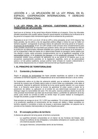 1
LECCIÓN 4 – LA APLICACIÓN DE LA LEY PENAL EN EL
ESPACIO, COOPERACIÓN INTERNACIONAL Y DERECHO
PENAL INTERNACIONAL.
I. LA LEY PENAL EN EL ESPACIO. CUESTIONES GENERALES Y
PRINCIPIOS DE APLICACIÓN.
Igual que en el tiempo, le ley penal tiene eficacia limitada en el espacio. Como los tribunales
penales españoles solo pueden aplicar Derecho penal español, el problema de la eficacia de la
ley penal en el espacio está íntimamente ligado al de la existencia de jurisdicción.
Regulada en el art. 8 CC y en el art. 23 de la LOPJ y otros preceptos, el art. 8 CC dispone:”las
leyes penales, las de policía y las de seguridad pública obligan a todos los que se hallen en
territorio español”, consagrando el principio básico de aplicación de la ley penal en el espacio,
el principio de territorialidad. El art. 23 LOPJ añade a este principio otros complementarios para
evitar posibles situaciones de impunidad que pudieran darse, bien por la necesidad de reforzar
la protección de determinados intereses estatales aun cuando se les ataque en el extranjero, o
por la incapacidad o falta de interés de un determinado Estado en perseguir ciertos delitos que
nos afectan a todos, estos principios complementarios son en la legislación española, el de
personalidad (activa), el de protección de intereses y el de jurisdicción universal. En Derecho
comparado existen otros principios de aplicación de la ley penal en el espacio que no se
encuentran expresamente previstos en la legislación española, como en de personalidad
pasiva o el de justicia supletoria, aunque podrían tener entrada en nuestro ordenamiento a
través de las disposiciones de un tratado internacional del que España sea parte.
1. EL PRINCIPIO DE TERRITORIALIDAD
1.1. Contenido y fundamento
Según el principio de territorialidad las leyes penales españolas se aplican a los delitos
cometidos en territorio español, con independencia de la nacionalidad del autor o de la víctima.
Su fundamento radica en la idea de soberanía estatal, que se extiende a todo el territorio
nacional de manera que el Estado ejerce sobre el mismo todas sus potestades, entre ellas el
ius puniendi. Además la aplicación territorial de la ley penal guarda relación con sus propios
fines, si el Derecho penal tienen la función de garantizar el orden social a través de la
prevención de delitos, su aplicación en el ámbito de una determinada sociedad no puede
distinguir según la nacionalidad del autor. Por otra parte, razones prácticas desde el punto de
vista procesal recomiendan que éste sea el principio básico y preferible de aplicación de la ley
penal, pues donde se cometió el delito es donde mejor se puede realizar la investigación,
recoger las pruebas y juzgar al delincuente.
Este principio se recoge en el art. 23.1 LOPJ que establece: “En el orden penal corresponderá
a la jurisdicción española el conocimiento de las causas por delitos y faltas cometidos en
territorio español o cometidos a bordo de buques o aeronaves españoles, sin perjuicio de lo
previsto en los tratados internacionales en los que España sea parte”.
1.2. El concepto jurídico de territorio
A efectos de aplicación de la ley penal, el territorio comprende:
- La superficie terrestre comprendida en el interior de las fronteras del Estado, esto
incluye los edificios de las embajadas y consulados extranjeros en nuestro país, frente
a la creencia popular contraria.
- Las aguas interiores, comprendidas dentro de las fronteras.
 