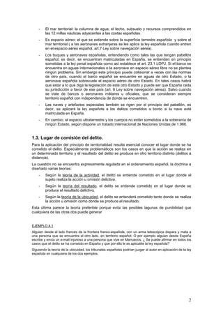 2
- El mar territorial: la columna de agua, el lecho, subsuelo y recursos comprendidos en
las 12 millas náuticas adyacentes a las costas españolas.
- Es espacio aéreo: el que se extiende sobre la superficie terrestre española y sobre el
mar territorial ( a las aeronaves extranjeras se les aplica la ley española cuando entren
en el espacio aéreo español, art.7 Ley sobre navegación aérea).
- Los buques y aeronaves españolas, entendiendo como tales las que tengan pabellón
español, es decir, se encuentran matriculadas en España, se entienden en principio
sometidas a la ley penal española como así establece el art. 23.1 LOPJ. Si el barco se
encuentra en aguas internacionales o la aeronave en espacio aéreo libre no se plantea
ningún problema. Sin embargo este principio puede colisionar a veces con las normas
de otro país, cuando el barco español se encuentre en aguas de otro Estado, o la
aeronave española sobrevuele el espacio aéreo de otro Estado. En tales casos habrá
que estar a lo que diga la legislación de este otro Estado y puede ser que España ceda
su jurisdicción a favor de ese país (art. 6 Ley sobre navegación aérea). Salvo cuando
se trate de barcos o aeronaves militares u oficiales, que se consideran siempre
territorio español con independencia de donde se encuentren.
- Las naves y artefactos especiales también se rigen por el principio del pabellón, es
decir, se aplicará la ley española a los delitos cometidos a bordo si la nave está
matriculada en España.
- En cambio, el espacio ultraterrestre y los cuerpos no están sometidos a la soberanía de
ningún Estado, según dispone un tratado internacional de Naciones Unidas de 1.966.
1.3. Lugar de comisión del delito.
Para la aplicación del principio de territorialidad resulta esencial conocer el lugar donde se ha
cometido el delito. Especialmente problemáticos son los casos en que la acción se realiza en
un determinado territorio y el resultado del delito se produce en otro territorio distinto (delitos a
distancia).
La cuestión no se encuentra expresamente regulada en el ordenamiento español, la doctrina a
diseñado varias teorías:
- Según la teoría de la actividad, el delito se entiende cometido en el lugar donde el
sujeto realiza la acción u omisión delictiva.
- Según la teoría del resultado, el delito se entiende cometido en el lugar donde se
produce el resultado delictivo.
- Según la teoría de la ubicuidad, el delito se entenderá cometido tanto donde se realiza
la acción u omisión como donde se produce el resultado.
Esta última parece la teoría preferible porque evita las posibles lagunas de punibilidad que
cualquiera de las otras dos puede generar
EJEMPLO 4.1
Alguien desde el lado francés de la frontera franco-española, con un arma telescópica dispara y mata a
una persona que se encuentra al otro lado, en territorio español. O por ejemplo alguien desde España
escribe y envía un e-mail injurioso a una persona que vive en Marruecos. ¿ Se puede afirmar en todos los
casos que el delito se ha cometido en España y que por ello le es aplicable la ley española?
Siguiendo la teoría de la ubicuidad, los tribunales españoles podrían juzgar al autor en aplicación de la ley
española en cualquiera de los dos ejemplos.
 