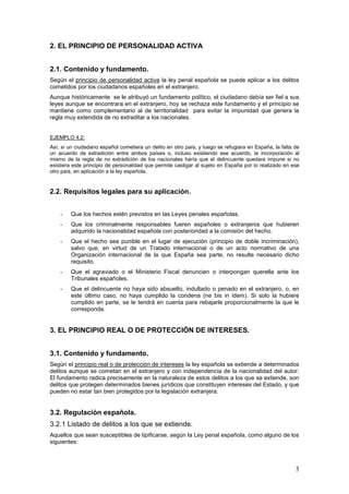 3
2. EL PRINCIPIO DE PERSONALIDAD ACTIVA
2.1. Contenido y fundamento.
Según el principio de personalidad activa la ley penal española se puede aplicar a los delitos
cometidos por los ciudadanos españoles en el extranjero.
Aunque históricamente se le atribuyó un fundamento político, el ciudadano debía ser fiel a sus
leyes aunque se encontrara en el extranjero, hoy se rechaza este fundamento y el principio se
mantiene como complementario al de territorialidad para evitar la impunidad que genera la
regla muy extendida de no extraditar a los nacionales.
EJEMPLO 4.2:
Así, si un ciudadano español cometiera un delito en otro país, y luego se refugiara en España, la falta de
un acuerdo de extradición entre ambos países o, incluso existiendo ese acuerdo, la incorporación al
mismo de la regla de no extradición de los nacionales haría que el delincuente quedara impune si no
existiera este principio de personalidad que permite castigar al sujeto en España por lo realizado en ese
otro país, en aplicación a la ley española.
2.2. Requisitos legales para su aplicación.
- Que los hechos estén previstos en las Leyes penales españolas.
- Que los criminalmente responsables fueren españoles o extranjeros que hubieren
adquirido la nacionalidad española con posterioridad a la comisión del hecho.
- Que el hecho sea punible en el lugar de ejecución (principio de doble incriminación),
salvo que, en virtud de un Tratado internacional o de un acto normativo de una
Organización internacional de la que España sea parte, no resulte necesario dicho
requisito.
- Que el agraviado o el Ministerio Fiscal denuncien o interpongan querella ante los
Tribunales españoles.
- Que el delincuente no haya sido absuelto, indultado o penado en el extranjero, o, en
este último caso, no haya cumplido la condena (ne bis in idem). Si solo la hubiere
cumplido en parte, se le tendrá en cuenta para rebajarle proporcionalmente la que le
corresponda.
3. EL PRINCIPIO REAL O DE PROTECCIÓN DE INTERESES.
3.1. Contenido y fundamento.
Según el principio real o de protección de intereses la ley española se extiende a determinados
delitos aunque se cometan en el extranjero y con independencia de la nacionalidad del autor.
El fundamento radica precisamente en la naturaleza de estos delitos a los que se extiende, son
delitos que protegen determinados bienes jurídicos que constituyen intereses del Estado, y que
pueden no estar tan bien protegidos por la legislación extranjera.
3.2. Regulación española.
3.2.1 Listado de delitos a los que se extiende.
Aquellos que sean susceptibles de tipificarse, según la Ley penal española, como alguno de los
siguientes:
 