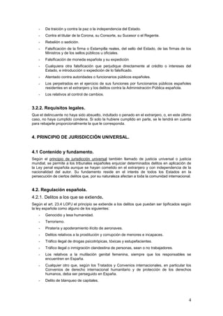 4
- De traición y contra la paz o la independencia del Estado.
- Contra el titular de la Corona, su Consorte, su Sucesor o el Regente.
- Rebelión o sedición.
- Falsificación de la firma o Estampilla reales, del sello del Estado, de las firmas de los
Ministros y de los sellos públicos u oficiales.
- Falsificación de moneda española y su expedición
- Cualquiera otra falsificación que perjudique directamente al crédito o intereses del
Estado, e introducción o expedición de lo falsificado.
- Atentado contra autoridades o funcionarios públicos españoles.
- Los perpetrados en el ejercicio de sus funciones por funcionarios públicos españoles
residentes en el extranjero y los delitos contra la Administración Pública española.
- Los relativos al control de cambios.
3.2.2. Requisitos legales.
Que el delincuente no haya sido absuelto, indultado o penado en el extranjero, o, en este último
caso, no haya cumplido condena. Si solo la hubiere cumplido en parte, se le tendrá en cuenta
para rebajarle proporcionalmente la que le corresponda.
4. PRINCIPIO DE JURISDICCIÓN UNIVERSAL.
4.1 Contenido y fundamento.
Según el principio de jurisdicción universal también llamado de justicia universal o justicia
mundial, se permite a los tribunales españoles enjuiciar determinados delitos en aplicación de
la Ley penal española aunque se hayan cometido en el extranjero y con independencia de la
nacionalidad del autor. Su fundamento reside en el interés de todos los Estados en la
persecución de ciertos delitos que, por su naturaleza afectan a toda la comunidad internacional.
4.2. Regulación española.
4.2.1. Delitos a los que se extiende.
Según el art. 23.4 LOPJ el principio se extiende a los delitos que puedan ser tipificados según
la ley española como alguno de los siguientes:
- Genocidio y lesa humanidad.
- Terrorismo.
- Piratería y apoderamiento ilícito de aeronaves.
- Delitos relativos a la prostitución y corrupción de menores e incapaces.
- Tráfico ilegal de drogas psicotrópicas, tóxicas y estupefacientes.
- Tráfico ilegal o inmigración clandestina de personas, sean o no trabajadores.
- Los relativos a la mutilación genital femenina, siempre que los responsables se
encuentren en España.
- Cualquier otro que, según los Tratados y Convenios internacionales, en particular los
Convenios de derecho internacional humanitario y de protección de los derechos
humanos, deba ser perseguido en España.
- Delito de blanqueo de capitales.
 