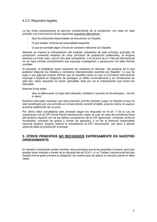 5
4.2.2. Requisitos legales.
La ley limita expresamente el ejercicio extraterritorial de la jurisdicción con base en este
principio a la concurrencia de los siguientes requisitos alternativos:
- Que los presuntos responsables se encuentren en España.
- O que existan víctimas de nacionalidad española
- O que se constate algún vínculo de conexión relevante con España
Además se impone la interpretación del carácter subsidiario de este principio (principio de
jurisdicción universal) respecto de otros principios de jurisdicción preferentes, al exigirse
siempre y en todo caso, que en otro país competente, o en el seno de un Tribunal internacional
no se haya iniciado procedimiento que suponga investigación y persecución de tales hechos
punibles.
El precepto, al establecer estos requisitos les antepone la cláusula: “sin perjuicio de lo que
pudieran disponer los tratados y convenios internacionales suscritos por España”. Lo que da
lugar a que algunos autores afirmen que en aquellos casos en que un Convenio internacional
imponga a España la obligación de perseguir un delito universalmente y sin limitaciones de
este tipo, estos requisitos no serían aplicables. Está por ver la interpretación que hacen los
tribunales.
Además la ley exige:
- Que el delincuente no haya sido absuelto, indultado o penado en el extranjero...(ne bis
in idem).
Nuestros tribunales rechazan que esta previsión prohíba también juzgar en España al que ha
sido beneficiado por una amnistía en el país donde cometió el delito, pues la misma no supone
la previa celebración de un juicio.
Por último debe completarse este precepto según los dispuesto en el art. 7 de la Ley de
cooperación con la CPI (Corte Penal Internacional), según el cual, en caso de cometerse fuera
del territorio español uno de los delitos competencia de la CPI (genocidio, crímenes contra la
humanidad, crímenes de guerra y crimen de agresión), y no ser el presunto responsable
nacional español, España cedería la competencia al CPI, renunciando por tanto a ejercer
sobre tal delito la jurisdicción universal.
5. OTROS PRINCIPIOS NO RECOGIDOS EXPRESAMENTE EN NUESTRO
ORDENAMIENTO.
En derecho comparado existen también otros principios que la ley española no prevé, pero que
pueden tener entrada a través de la cláusula del art.23.4 h, si un Tratado internacional del que
España forma parte previera la obligación de nuestro país de aplicar su derecho penal en tales
casos.
 