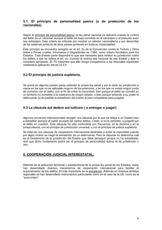 6
5.1. El principio de personalidad pasiva (o de protección de los
nacionales).
Según el principio de personalidad pasiva, la ley penal nacional se aplicaría cuando la víctima
del delito es un nacional, aunque el delito se haya cometido en el extranjero y el presunto autor
sea extranjero. Este criterio es criticado por mostrar un rabioso nacionalismo y por desconfiar
de los sistemas jurídicos de otros países poniendo en duda su imparcialidad.
Este principio se encuentra recogido en el art. 5c de la Convención contra la Tortura y Otros
tratos o Penas crueles, Inhumanos o Degradantes se 1.984, como criterio facultativo para los
Estados: Todo Estado parte dispondrá lo que sea necesario para instituir su jurisdicción sobre
los delitos a que se refiere el art. 4c: Cuando la victima sea nacional de ese Estado y éste lo
considere apropiado. El TS interpreta que ello otorga competencia a los tribunales españoles
mediante la aplicación del art.23.4 h.
5.2 El principio de justicia supletoria.
Se prevé en algunos países parea extender la propia ley penal y por lo tanto su jurisdicción a
casos en los que no es aplicable ninguno de los anteriores, y en los que no existe ningún punto
de conexión con el delito, con el fin de evitar la impunidad, bien porque el delito se cometió en
un territorio no sometido a la soberanía de ningún estado, o bien porque teniendo a su poder el
delincuente no es posible la extradición del mismo al país competente para juzgarlo.
5.3 La cláusula aut dedere aut iudicare ( o entregar o juzgar)
Algunos convenios internacionales recogen una cláusula por la que se obliga a un Estado bien
a extraditar siempre al sujeto acusado de ciertos delitos, o bien, si no lo extradita, a juzgarlo por
el delito en cuestión. Esta cláusula ha sido confundida con frecuencia, en la doctrina y en la
jurisprudencia, con el principio de jurisdicción universal, o con el principio de justicia supletoria.
Se trata de una cláusula de cooperación internacional destinada a evitar la impunidad cuando
por algún motivo se niega la extradición de un delincuente. Pero la cláusula no determina cuál
es el fundamento de la jurisdicción del Estado que debe perseguir porque no ha extraditado,
sino que dicho fundamento podrá ser el principio de personalidad activa, el de jurisdicción u
otro.
II. COOPERACIÓN JUDICIAL INTERESTATAL.
Además de la aplicación territorial y extraterritorial de la propia ley penal de los Estados, estos
han desarrollado diversos mecanismos de cooperación internacional para facilitar el
enjuiciamiento de los delitos. El más importante es la extradición. Además en diversos ámbitos
regionales se han desarrollado instrumentos particulares como en el caso de la UE, como es la
“euro-orden”.
 