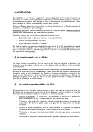 7
1. LA EXTRADICIÓN
La extradición es una forma de cooperación o entreayuda judicial internacional, consistente en
la entrega de un delincuente por parte del Estado en cuyo territorio se ha refugiado a aquél que
lo reclama para juzgarle o para ejecutar la pena o la medida de seguridad impuesta. Suele
venir regulada en tratados internacionales y en las leyes internas.
Llamamos Estado requirente al que solicita la entrega del delincuente y, Estado requerido al
que lo tiene y se pretende que lo entregue.
Extradición activa es la solicitud de entrega que hace el Estado requirente, y extradición pasiva
es la entrega del delincuente que hace el Estado requerido.
Según los órganos que intervengan en la extradición se denomina:
- Gubernativa: solo en Gobierno interviene en el procedimiento.
- Judicial: solo intervienen los tribunales.
- Mixta: intervienen tribunales y Gobierno.
En España, para las extradiciones realizadas fuera del ámbito de la UE, la extradición se regula
en convenios de extradición, y en su defecto se aplica la Ley de extradición pasiva de 1.985 y
para la extradición activa se aplica lo dispuesto en la LECrim. El procedimiento previsto en la
ley española es el de tipo mixto.
1.1. La extradición activa en la LECrim.
Se puede solicitar la extradición de una persona que deba ser juzgada en España y se
encuentre en el extranjero contra la que se haya dictado auto motivado de prisión o recaído
sentencia firme.
Solo podrá pedirse o proponerse la extradición de los españoles que habiendo delinquido en
España, se hayan refugiado en país extranjero, de los españoles que habiendo atentado en el
extranjero contra la seguridad exterior del Estado, se hubiesen refugiado en país distinto de
aquél en que delinquieron, y de los extranjeros que debiendo ser juzgados en España se
hubiesen refugiado en un país que no sea el suyo (reconociéndose así implícitamente el
principio de no entrega de los nacionales).
1.3. La extradición pasiva en la Ley de 1.985
El procedimiento de extradición pasiva previsto en la ley es mixto y recoge una serie de
principios que son asumidos por la mayoría de los Estados y vienen recogidos en muchos
tratados internacionales de extradición, en defecto de los cuales se aplica.
- Principio de legalidad: Las condiciones, procedimientos y efectos de la extradición
pasiva se regirán por la Ley y los tratados en los que España sea parte.
- Principio de reciprocidad: La extradición solo se concederá atendiendo al principio de
reciprocidad. El Gobierno podrá exigir una garantía de reciprocidad al Estado
requirente.
- Principio de doble incriminación: Solo se podrá conceder la extradición por aquellos
hechos que sean delictivos tanto en el Estado requirente como en España.
- Principio de no entrega de los nacionales, ni de los extranjeros que deban ser juzgados
en España.
- Principio de no extradición por delitos de escasa gravedad (se exige una pena mínima).
 