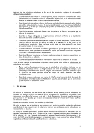 8
Además de los principios anteriores, la ley prevé los siguientes motivos de denegación
obligatoria de extradición:
- Cuando se trate de delitos de carácter político, no se consideran como tales los actos
de terrorismo, los crímenes contra la humanidad, el genocidio, ni el atentado contra la
vida de un Jefe de Estado o de un miembro de su familia.
- Cuando se trate de delitos militares tipificados por la legislación española y los delitos
cometidos a través de los medios de comunicación social en el ejercicio de la libertad
de expresión, y de los que solo son perseguibles a instancia de parte, con excepción
de delitos sexuales.
- Cuando la persona reclamada fuera a ser juzgada en el Estado requirente por un
tribunal de excepción.
- Cuando se haya extinguido la responsabilidad criminal conforme a la legislación
española o a la del Estado requirente.
- Cuando la persona reclamada haya sido juzgada o lo esté siendo en España por los
mismos hechos. Aunque se podría acceder a la extradición si se pone fin al
procedimiento pendiente y éste no haya tenido lugar por otra resolución que deba
producir el efecto de cosa juzgada.
- Cuando el Estado requirente no ofrezca garantías de que la persona reclamada de
extradición no será ejecutada ni sometida a penas que atenten contra su integridad
corporal o a tratos inhumanos o degradantes.
- Cuando el Estado requirente no hubiera dado garantías de celebrar nuevo juicio en
caso de condena en rebeldía.
- Cuando a la persona reclamada le hubiere sido reconocida la condición de asilado.
Junto a estas causas de denegación obligatoria, la ley prevé otras donde la denegación es
potestativa, entre ellas:
- Tener razones fundadas para creer que la solicitud de extradición, motivada por un
delito de naturaleza común , se ha presentado con el fin de perseguir o castigar a una
persona por consideraciones de raza, religión, nacionalidad u opiniones políticas, o que
la situación de dicha persona corre el riesgo de verse agravada por tales
consideraciones.
- Cuando la persona reclamada sea menor de 18 años en el momento de la demanda de
extradición y teniendo residencia habitual en España, se considere que la extradición
puede impedir su reinserción social.
2. EL ASILO
El asilo es la protección que se otorga por un Estado a una persona que se refugia en su
territorio (en sentido jurídico), consistente en su no devolución, expulsión o extradición, está
reconocido como Derecho humano en el art. 14 de la Declaración Universal para las personas
perseguidas en otro Estado, que no sean acusadas de delitos comunes ni contrarios a los fines
de Naciones Unidas.
El asilo es una de las razones que impiden la extradición.
El asilo no exige que el solicitante se encuentre en territorio español, pudiendo solicitarse
cuando todavía se encuentra en el extranjero, bien en una embajada, como a través de un
representante en España.
Se otorga a aquellas personas a quienes se les reconoce la condición de refugiado, que se
regula a nivel internacional en la Convención de Ginebra sobre el Estatuto de los refugiados de
28 de julio de 1.951 y el Protocolo de Nueva York sobre el Estatuto de los Refugiados de 31 de
enero de 1.967, en el ámbito europeo en varias directivas y a nivel nacional por la Ley 12/2009,
reguladora del derecho de asilo y de la protección subsidiaria.
 