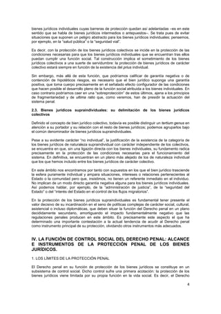 4
bienes jurídicos individuales cuyas barreras de protección quedan así adelantadas –es en este
sentido que se habla de bienes jurídicos intermedios o antepuestos–. Se trata pues de evitar
situaciones que suponen un peligro abstracto para los bienes jurídicos individuales; pensemos,
por ejemplo, en la “salud pública” o la “seguridad vial”.
Es decir, con la protección de los bienes jurídicos colectivos se incide en la protección de las
condiciones necesarias para que los bienes jurídicos individuales que se encuentran tras ellos
puedan cumplir una función social. Tal construcción implica el sometimiento de los bienes
jurídicos colectivos a una suerte de servidumbre: la protección de bienes jurídicos de carácter
colectivo estará siempre en función de la existencia del prius individual.
Sin embargo, más allá de esta función, que podríamos calificar de garantía negativa o de
contención de hipotéticos riesgos, es necesario que el bien jurídico suponga una garantía
positiva, que toma cuerpo precisamente en el señalado efecto configurador de las condiciones
que hacen posible el desarrollo pleno de la función social atribuida a los bienes individuales. En
caso contrario podríamos caer en una “sobreprotección” de estos últimos, ajena a los principios
de fragmentariedad y de ultima ratio que, como veremos, han de presidir la actuación del
sistema penal.
2.3. Bienes jurídicos supraindividuales: su delimitación de los bienes jurídicos
colectivos
Definido el concepto de bien jurídico colectivo, todavía es posible distinguir un tertium genus en
atención a su portador y su relación con el resto de bienes jurídicos; podemos agruparlos bajo
el común denominador de bienes jurídicos supraindividuales.
Pese a su evidente carácter “no individual”, la justificación de la existencia de la categoría de
los bienes jurídicos de naturaleza supraindividual con carácter independiente de los colectivos,
se encuentra en que, sin una ligazón directa con los bienes individuales, su fundamento radica
precisamente en la protección de las condiciones necesarias para el funcionamiento del
sistema. En definitiva, se encuentran en un plano más alejado de los de naturaleza individual
que los que hemos incluido entre los bienes jurídicos de carácter colectivo.
En este ámbito nos encontramos por tanto con supuestos en los que el bien jurídico trasciende
la esfera puramente individual y ampara situaciones, intereses o relaciones pertenecientes al
Estado o la comunidad pero que, insistimos, no tienen un referente inmediato en el individuo.
No implican de un modo directo garantía negativa alguna para los bienes jurídicos individuales.
Así podemos hablar, por ejemplo, de la “administración de justicia”, de la “seguridad del
Estado” o del “interés del Estado en el control de los flujos migratorios”.
En la protección de los bienes jurídicos supraindividuales es fundamental tener presente el
valor decisivo de su incardinación en el seno de políticas complejas de carácter social, cultural,
asistencial o incluso diplomáticas, que deben situar la función del Derecho penal en un plano
decididamente secundario, amortiguando el impacto fundamentalmente negativo que las
regulaciones penales producen en este ámbito. Es precisamente este aspecto el que ha
determinado una importante contestación a la actual tendencia de acudir al Derecho penal
como instrumento principal de su protección, olvidando otros instrumentos más adecuados.
IV. LA FUNCIÓN DE CONTROL SOCIAL DEL DERECHO PENAL: ALCANCE
E INSTRUMENTOS DE LA PROTECCIÓN PENAL DE LOS BIENES
JURÍDICOS.
1. LOS LÍMITES DE LA PROTECCIÓN PENAL
El Derecho penal en su función de protección de los bienes jurídicos se constituye en un
subsistema de control social. Dicho control sufre una primera acotación: la protección de los
bienes jurídicos viene limitada por su propia función en la vida social. Es decir, el Derecho
 