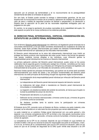 10
ejecución por el principio de territorialidad y el no reconocimiento de la perseguibilidad
extraterritorial del delito en el Estado de ejecución.
Por otro lado, el Estado puede someter la entrega a determinadas garantías, de las que
España solo ha incorporado la revisión de la condena o aplicación de medidas de clemencia en
caso de pena o medida de seguridad privativa de libertad a perpetuidad y la devolución a
España para la ejecución de la pena de los nacionales españoles entregados para ser
juzgados en otro país.
En cambio, no se exige la aportación de pruebas razonables de la culpabilidad del sujeto. En
este aspecto se parte de la mutua confianza en los sistemas judiciales.
III. DERECHO PENAL INTERNACIONAL. ESPECIAL CONSIDERACIÓN DEL
ESTATUTO DE LA CORTE PENAL INTERNACIONAL.
Con el término Derecho penal internacional nos referimos a la legislación penal emanada de la
comunidad internacional y a la que están sometidos directamente los ciudadanos de todas las
naciones. Estas leyes penales internacionales que tutelan los intereses fundamentales de la
comunidad internacional son aplicadas por los tribunales internacionales.
El Derecho penal internacional es la rama del ordenamiento internacional cuya misión es
proteger los bienes jurídicos más importantes del orden social, frente a las formas de agresión
más graves mediante normas dirigidas a los individuos, cuya infracción genera la
responsabilidad penal individual de los mismos en Derecho internacional.
La primera aplicación práctica del Derecho penal internacional, puede verse en los juicios
celebrados tras la segunda guerra mundial para castigar los crímenes cometidos por los nazis
y sus aliados. Aunque estos fueron muy criticados por infringirse los principios de legalidad y de
irretroactividad de la ley penal, y ser tribunales de vencedores contra vencidos.
Naciones Unidas aprobó los principios de Nuremberg, que podrían ser el primer texto acordado
internacionalmente que sienta las bases y los principios fundamentales del Derecho penal
internacional, los siete principios de Nuremberg recogen las siguientes reglas fundamentales:
- La consagración de la responsabilidad penal individual por infracción del Derecho penal
internacional.
- La independencia del Derecho penal internacional respecto del derecho nacional.
- La irrelevancia del cargo oficial o inexistencia en Derecho penal internacional de
inmunidades e inviolabilidades.
- La negación a la obediencia debida del carácter de eximente, al menos que el sujeto no
tuviese la posibilidad de actuar de otra forma.
- Proclamación del derecho a un juicio justo.
- Definición de los crímenes internacionales: crímenes contra la paz, crímenes de guerra
y crímenes contra la humanidad.
- Se declaran punibles tanto la autoría como la participación en crímenes
internacionales.
El Estatuto de la CPI, conocido como el Estatuto de Roma, contiene una parte material y otra
procesal, se ha refundido en un solo texto los dos proyectos que venían elaborándose.
La parte material es un auténtico Código penal internacional con una parte general y otra
especial. Los crímenes competencia de la CPI se limitan a los más graves reconocidos como
pertenecientes sin duda al DPI: genocidio, crímenes contra la humanidad, crímenes de guerra y
crimen de agresión.
La competencia de la CPI no es universal, depende de que el Estado en cuyo territorio se
cometió el delito o del que es nacional el presunto responsable sea parte en el Estatuto, o bien,
si no lo es, al menos dé su consentimiento para que la CPI conozca la situación, salvo en los
casos en que es el Consejo de Seguridad de la ONU quien remite esta situación a la CPI
 