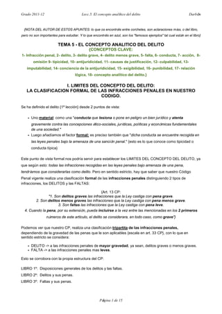 Grado 2011-12 Lecc.5. El concepto analítico del delito Darbón
Página 1 de 15
{NOTA DEL AUTOR DE ESTOS APUNTES: lo que os encontréis entre corchetes, son aclaraciones mías, o del libro,
pero no son importantes para estudiar. Y lo que encontréis en azul, son los "famosos ejemplos" tal cual están en el libro}
TEMA 5 - EL CONCEPTO ANALITICO DEL DELITO
{CONCEPTOS CLAVE:
1- Infracción penal, 2- delito, 3- delito grave, 4- delito menos grave, 5- falta, 6- conducta, 7- acción, 8-
omisión 9- tipicidad, 10- antijuridicidad, 11- causas de justificación, 12- culpabilidad, 13-
imputabilidad, 14- conciencia de la antijuridicidad, 15- exigibilidad, 16- punibilidad, 17- relación
lógica, 18- concepto analítico del delito.}
I. LIMITES DEL CONCEPTO DEL DELITO:
LA CLASIFICACION FORMAL DE LAS INFRACCIONES PENALES EN NUESTRO
CODIGO.
Se ha definido el delito {1ª lección} desde 2 puntos de vista:
• Uno material: como una "conducta que lesiona o pone en peligro un bien jurídico y atenta
gravemente contra las concepciones ético-sociales, jurídicas, políticas y económicas fundamentales
de una sociedad."
• Luego añadíamos el factor formal: es preciso también que "dicha conducta se encuentre recogida en
las leyes penales bajo la amenaza de una sanción penal." {esto es lo que conoce como tipicidad o
conducta típica}
Este punto de vista formal nos podría servir para establecer los LIMITES DEL CONCEPTO DEL DELITO, ya
que según esto: todas las infracciones recogidas en las leyes penales bajo amenaza de una pena,
tendríamos que considerarlas como delito. Pero en sentido estricto, hay que saber que nuestro Código
Penal vigente realiza una clasificación formal de las infracciones penales distinguiendo 2 tipos de
infracciones, los DELITOS y las FALTAS:
{Art. 13 CP:
"1. Son delitos graves las infracciones que la Ley castiga con pena grave.
2. Son delitos menos graves las infracciones que la Ley castiga con pena menos grave.
3. Son faltas las infracciones que la Ley castiga con pena leve.
4. Cuando la pena, por su extensión, pueda incluirse a la vez entre las mencionadas en los 2 primeros
números de este articulo, el delito se considerara, en todo caso, como grave"}
Podemos ver que nuestro CP, realiza una clasificación tripartita de las infracciones penales,
dependiendo de la gravedad de las penas que le son aplicables {escala en art. 33 CP}, con lo que en
sentido estricto se considera:
• DELITO -> a las infracciones penales de mayor gravedad, ya sean, delitos graves o menos graves.
• FALTA -> a las infracciones penales mas leves.
Esto se corrobora con la propia estructura del CP:
LIBRO 1º: Disposiciones generales de los delitos y las faltas.
LIBRO 2º: Delitos y sus penas.
LIBRO 3º: Faltas y sus penas.
 