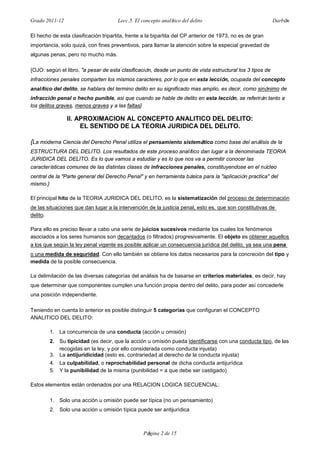 Grado 2011-12 Lecc.5. El concepto analítico del delito Darbón
Página 2 de 15
El hecho de esta clasificación tripartita, frente a la bipartita del CP anterior de 1973, no es de gran
importancia, solo quizá, con fines preventivos, para llamar la atención sobre la especial gravedad de
algunas penas, pero no mucho más.
{OJO: según el libro, "a pesar de esta clasificación, desde un punto de vista estructural los 3 tipos de
infracciones penales comparten los mismos caracteres, por lo que en esta lección, ocupada del concepto
analítico del delito, se hablara del termino delito en su significado mas amplio, es decir, como sinónimo de
infracción penal o hecho punible, asi que cuando se hable de delito en esta lección, se referirán tanto a
los delitos graves, menos graves y a las faltas}
II. APROXIMACION AL CONCEPTO ANALITICO DEL DELITO:
EL SENTIDO DE LA TEORIA JURIDICA DEL DELITO.
{La moderna Ciencia del Derecho Penal utiliza el pensamiento sistemático como base del análisis de la
ESTRUCTURA DEL DELITO. Los resultados de este proceso analítico dan lugar a la denominada TEORIA
JURIDICA DEL DELITO. Es lo que vamos a estudiar y es lo que nos va a permitir conocer las
características comunes de las distintas clases de infracciones penales, constituyendose en el núcleo
central de la "Parte general del Derecho Penal" y en herramienta básica para la "aplicación practica" del
mismo.}
El principal hito de la TEORIA JURIDICA DEL DELITO, es la sistematización del proceso de determinación
de las situaciones que dan lugar a la intervención de la justicia penal, esto es, que son constitutivas de
delito.
Para ello es preciso llevar a cabo una serie de juicios sucesivos mediante los cuales los fenómenos
asociados a los seres humanos son decantados (o filtrados) progresivamente. El objeto es obtener aquellos
a los que según la ley penal vigente es posible aplicar un consecuencia jurídica del delito, ya sea una pena
o una medida de seguridad. Con ello también se obtiene los datos necesarios para la concreción del tipo y
medida de la posible consecuencia.
La delimitación de las diversas categorías del análisis ha de basarse en criterios materiales, es decir, hay
que determinar que componentes cumplen una función propia dentro del delito, para poder así concederle
una posición independiente.
Teniendo en cuenta lo anterior es posible distinguir 5 categorías que configuran el CONCEPTO
ANALITICO DEL DELITO:
1. La concurrencia de una conducta (acción u omisión)
2. Su tipicidad (es decir, que la acción u omisión pueda identificarse con una conducta tipo, de las
recogidas en la ley, y por ello considerada como conducta injusta)
3. La antijuridicidad (esto es, contrariedad al derecho de la conducta injusta)
4. La culpabilidad, o reprochabilidad personal de dicha conducta antijurídica
5. Y la punibilidad de la misma (punibilidad = a que debe ser castigado)
Estos elementos están ordenados por una RELACION LOGICA SECUENCIAL:
1. Solo una acción u omisión puede ser típica (no un pensamiento)
2. Solo una acción u omisión típica puede ser antijurídica
 