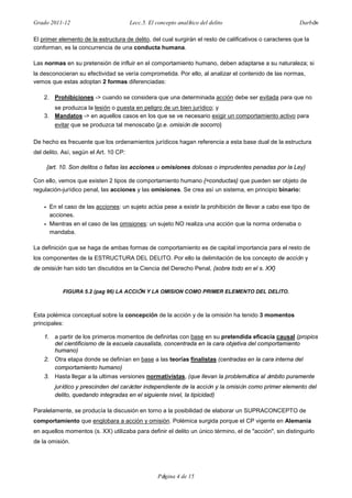 Grado 2011-12 Lecc.5. El concepto analítico del delito Darbón
Página 4 de 15
El primer elemento de la estructura de delito, del cual surgirán el resto de calificativos o caracteres que la
conforman, es la concurrencia de una conducta humana.
Las normas en su pretensión de influir en el comportamiento humano, deben adaptarse a su naturaleza; si
la desconocieran su efectividad se vería comprometida. Por ello, al analizar el contenido de las normas,
vemos que estas adoptan 2 formas diferenciadas:
2. Prohibiciones -> cuando se considera que una determinada acción debe ser evitada para que no
se produzca la lesión o puesta en peligro de un bien jurídico; y
3. Mandatos -> en aquellos casos en los que se ve necesario exigir un comportamiento activo para
evitar que se produzca tal menoscabo {p.e. omisión de socorro}
De hecho es frecuente que los ordenamientos jurídicos hagan referencia a esta base dual de la estructura
del delito. Así, según el Art. 10 CP:
{art. 10. Son delitos o faltas las acciones u omisiones dolosas o imprudentes penadas por la Ley}
Con ello, vemos que existen 2 tipos de comportamiento humano {=conductas} que pueden ser objeto de
regulación-jurídico penal, las acciones y las omisiones. Se crea así un sistema, en principio binario:
• En el caso de las acciones: un sujeto actúa pese a existir la prohibición de llevar a cabo ese tipo de
acciones.
• Mientras en el caso de las omisiones: un sujeto NO realiza una acción que la norma ordenaba o
mandaba.
La definición que se haga de ambas formas de comportamiento es de capital importancia para el resto de
los componentes de la ESTRUCTURA DEL DELITO. Por ello la delimitación de los concepto de acción y
de omisión han sido tan discutidos en la Ciencia del Derecho Penal, {sobre todo en el s. XX}
FIGURA 5.2 (pag 96) LA ACCIÓN Y LA OMISION COMO PRIMER ELEMENTO DEL DELITO.
Esta polémica conceptual sobre la concepción de la acción y de la omisión ha tenido 3 momentos
principales:
1. a partir de los primeros momentos de definirlas con base en su pretendida eficacia causal (propios
del cientificismo de la escuela causalista, concentrada en la cara objetiva del comportamiento
humano)
2. Otra etapa donde se definían en base a las teorías finalistas (centradas en la cara interna del
comportamiento humano)
3. Hasta llegar a la ultimas versiones normativistas, (que llevan la problemática al ámbito puramente
jurídico y prescinden del carácter independiente de la acción y la omisión como primer elemento del
delito, quedando integradas en el siguiente nivel, la tipicidad)
Paralelamente, se producía la discusión en torno a la posibilidad de elaborar un SUPRACONCEPTO de
comportamiento que englobara a acción y omisión. Polémica surgida porque el CP vigente en Alemania
en aquellos momentos (s. XX) utilizaba para definir el delito un único término, el de "acción", sin distinguirlo
de la omisión.
 