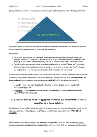 Grado 2011-12 Lecc.5. El concepto analítico del delito Darbón
Página 5 de 15
{Esta polémica las veremos en las próximas lecciones, pero podemos decir a estas alturas que el modelo
que vamos seguir en este curso, es el de las teorías que mantienen diferenciadas a la acción y la omisión
con un contenido propio y previo a su valoración por el Derecho.
Ello supone:
• Por un lado, que solo nos van a interesar aquellos comportamientos humanos que puedan ser
definidos como acción u omisión, lo que implica la exclusión de la esfera del delito del
resto (p.e. los meros pensamientos), de ahí la importancia de su caracterización.
• También implica que de modo previo al análisis estrictamente jurídico del "deber ser", hemos de
determinar las características que definen a la acción y la omisión en el plano del "ser", valoración
que luego influirá en la valoración jurídica de los 2 elementos (acción y omisión)}
Como conclusión de este primer contacto con los conceptos de acción y omisión, debemos saber que de las
numerosas corrientes de pensamiento nosotros nos vamos a situar en la órbita de la escuela finalista del
Derecho Penal (cuyo creador es el penalista alemán HANZ WELZEL). Por ello podemos definir:
• La acción -> como ejercicio de actividad finalista, es decir, dirigida por la voluntad a la
consecución de un fin.
• La omisión -> como la NO realización de una acción finalista cuando se tiene la concreta
capacidad para llevarla a cabo.
2. La acción u omisión ha de ser típica: los elementos que fundamentan lo injusto
específico de la figura delictiva.
Resulta evidente que no toda acción u omisión tiene relevancia para el ordenamiento jurídico penal, por ello
es preciso someter a ambas figuras a un 2º filtro, el constituido por los denominados TIPOS DE LO
INJUSTO.
Efectivamente, dada la trascendencia del "principio de legalidad" en el DP, solo aquellas acciones u
omisiones que estén recogidas en las leyes penales o, con mayor exactitud, que contengan los elementos
5º-PUNIBILIDAD
4º-CULPABILIDAD
3º-ANTIJURIDICIDAD
2º-TIPICIDAD
1º-ACCION U OMISION
 