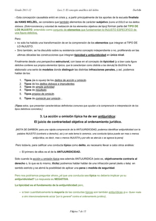 Grado 2011-12 Lecc.5. El concepto analítico del delito Darbón
Página 7 de 15
- Esta concepción causalista entró en crisis y, a partir principalmente de los aportes de la escuela finalista
de HANS WELZEL, se considera que también elementos de carácter subjetivo {como el DOLO en los delitos
dolosos. (Dolo=conciencia y voluntad de realización de los elementos objetivos del tipo)} forman parte del TIPO DE
LOS INJUSTO, entendido como conjunto de elementos que fundamentan lo INJUSTO ESPECIFICO de
una figura delictiva.
Pero:
• no solo ha habido una transformación de en la comprensión de los elementos que integran el TIPO DE
LO INJUSTO.
• Sino también, se ha discutido sobre su existencia como concepto independiente o no, proliferando en las
ultimas décadas las construcciones que integran tipicidad y antijuridicidad en único nivel.
Finalmente desde una perspectiva estructural, con base en el concepto de tipicidad {y si bien cada figura
delictiva contiene sus propios elementos típicos, que la caracterizan como distinta a las demás} la doctrina ha
elaborado una serie de modelos donde distinguir las distintas infracciones penales, y así, podemos
hablar de los:
1. Tipos {de lo injusto} de los delitos de acción u omisión.
2. Tipos de los delitos dolosos e imprudentes.
3. Tipos de simple actividad.
4. Tipos de resultado.
5. Tipos propios de omisión.
6. Tipos de comisión por omisión...
{Tipos estos, que presentan características definitorias comunes que ayudan a la comprensión e interpretación de los
tipos delictivos concretos.}
3. La acción u omisión típica ha de ser antijurídica:
El juicio de contrariedad objetiva al ordenamiento jurídico.
{NOTA DE DARBON: para una rápida comprensión de la ANTIJURIDICIDAD, podemos identificar antijuridicidad con la
palabra INJUSTO (contrario a derecho), así y en este tema lo veremos, una conducta típica puede ser mas o menos
antijurídica, es decir, mas o menos INJUSTA y por ello se atenúa o se agrava la pena}
Pero todavía, para calificar una conducta típica como delito, es necesario llevar a cabo otros análisis:
• El primero de ellos es el de la ANTIJURIDICIDAD.
Solo cuando la acción u omisión típica sea además ANTIJURIDICA (esto es, objetivamente contraria al
derecho o, lo que es lo mismo, ilícita) podremos hablar hablar de una infracción penal (delito o falta) en
sentido estricto y se abrirá la posibilidad de aplicar una pena o medida de seguridad.
Pero nos podríamos preguntar ahora ¿el que una conducta sea típica no debería implicar ya su
antijuridicidad? La respuesta es NEGATIVA.
La tipicidad es el fundamento de la antijuridicidad pero,
• si bien cuantitativamente la mayoría de las conductas típicas son también antijurídicas {p.e. Quien mata
a otro intencionadamente actúa "por lo general" contra el ordenamiento jurídico},
 