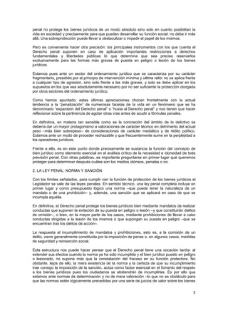 5
penal no protege los bienes jurídicos de un modo absoluto sino solo en cuanto posibilitan la
vida en sociedad y precisamente para que puedan desarrollar su función social: no debe ir más
allá. Una sobreprotección puede llevar a obstaculizar o impedir el papel de los mismos.
Pero es conveniente hacer otra precisión: los principales instrumentos con los que cuenta el
Derecho penal suponen en caso de aplicación importantes restricciones a derechos
fundamentales y libertades públicas lo que determina que sea preciso reservarlos
exclusivamente para las formas más graves de puesta en peligro o lesión de los bienes
jurídicos.
Estamos pues ante un sector del ordenamiento jurídico que se caracteriza por su carácter
fragmentario, presidido por el principio de intervención mínima y ultima ratio: no se aplica frente
a cualquier tipo de agresión, sino solo frente a las más graves, y solo se debe aplicar en los
supuestos en los que sea absolutamente necesario por no ser suficiente la protección otorgada
por otros sectores del ordenamiento jurídico.
Como hemos apuntado, estas últimas apreciaciones chocan frontalmente con la actual
tendencia a la “penalización” de numerosas facetas de la vida en un fenómeno que se ha
denominado “expansión del Derecho penal” o “huida al Derecho penal” y nos tienen que hacer
reflexionar sobre la pertinencia de agotar otras vías antes de acudir a fórmulas penales.
En definitiva, en materia tan sensible como es la concreción del ámbito de lo delictivo se
debería dar un mayor protagonismo a valoraciones de carácter técnico en detrimento del actual
peso –más bien sobrepeso– de consideraciones de carácter mediático y de rédito político.
Estamos ante un modo de proceder rechazable y que frecuentemente sume en la perplejidad a
los operadores jurídicos.
Frente a ello, es en este punto donde precisamente se sustancia la función del concepto de
bien jurídico como elemento esencial en el análisis crítico de la necesidad e idoneidad de toda
previsión penal. Con otras palabras, es importante preguntarse en primer lugar qué queremos
proteger para determinar después cuáles son los medios idóneos, penales o no.
2. LA LEY PENAL: NORMA Y SANCIÓN
Con los límites señalados, para cumplir con la función de protección de los bienes jurídicos el
Legislador se vale de las leyes penales. En sentido técnico, una ley penal completa incluye en
primer lugar y como presupuesto lógico una norma –que puede tener la naturaleza de un
mandato o de una prohibición– y, además, una sanción que se aplicará en caso de que se
incumpla aquélla.
En definitiva, el Derecho penal protege los bienes jurídicos bien mediante mandatos de realizar
conductas que suponen la evitación de su puesta en peligro o lesión –y que constituirán delitos
de omisión–, o bien, en la mayor parte de los casos, mediante prohibiciones de llevar a cabo
conductas dirigidas a la lesión de los mismos o que supongan su puesta en peligro –que se
encuentran tras los delitos de acción–.
La respuesta al incumplimiento de mandatos y prohibiciones, esto es, a la comisión de un
delito, viene generalmente constituida por la imposición de penas o, en algunos casos, medidas
de seguridad y reinserción social.
Esta estructura nos puede hacer pensar que el Derecho penal tiene una vocación tardía: al
extender sus efectos cuando la norma ya ha sido incumplida y el bien jurídico puesto en peligro
o lesionado, no supone más que la constatación del fracaso en su función protectora. No
obstante, lejos de ello, la mera existencia de la norma y la certeza de que su incumplimiento
trae consigo la imposición de la sanción, actúa como factor esencial en el fomento del respeto
a los bienes jurídicos pues los ciudadanos se abstendrán de incumplirlas. Es por ello que
estamos ante normas de determinación y no de mera valoración –lo que no es obstáculo para
que las normas estén lógicamente precedidas por una serie de juicios de valor sobre los bienes
 