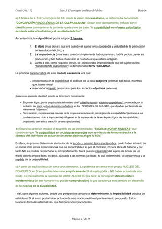 Grado 2011-12 Lecc.5. El concepto analítico del delito Darbón
Página 11 de 15
a) A finales del s. XIX y principios del XX, desde la visión del causalismo, se defendía la denominada
"CONCEPCIÓN PSICOLÓGICA DE LA CULPABILIDAD". Según este planteamiento, influido por el
cientificismo dominante en la corriente que le sirve de base, "la culpabilidad era el nexo psicológico
existente entre el individuo y el resultado delictivo"
Así entendida, la culpabilidad podía adoptar 2 formas:
1. El dolo (mas grave): que era cuando el sujeto tenía conciencia y voluntad de la producción
del resultado delictivo; y
2. La imprudencia (mas leve): cuando simplemente había previsto o había podido prever su
producción y NO había observado el cuidado al que estaba obligado.
3. Junto a ello, como requisito previo, se consideraba imprescindible que el sujeto tuviera
"capacidad de culpabilidad": la denominada IMPUTABILIDAD.
La principal característica de este modelo causalista era que:
• concentraba en la culpabilidad el análisis de la cara subjetiva (interna) del delito, mientras
que {como vimos}
• reservaba lo injusto (antijurídico) para los aspectos objetivos (externos).
{pese a su aparente claridad, pronto se tornó poco convincente:
• En primer lugar, por la propia crisis del modelo dual "objetivo-injusto / subjetivo-culpabilidad", provocada por la
inclusión del dolo y otros elementos subjetivos en los TIPOS DE LOS INJUSTO, que dejaban por tanto de ser
meramente "objetivos".
• Pero también, incoherencias internas de la propia caracterización psicológica de la culpabilidad (en torno a sus
posibles formas; dolo e imprudencia) influyeron en la superación de la teoría psicológica de la culpabilidad,
propiciando con ello la creación de otras propuestas}
b) Esta crisis anterior impulsó el desarrollo de las denominadas "TEORIAS NORMATIVISTAS" que
consideran que "la culpabilidad es un juicio de reproche que se vincula de forma estrecha a la
libertad del individuo de actuar de un modo distinto al que lo hizo."
Es decir, es preciso determinar si el autor de la acción u omisión típica y antijurídica, pudo haber actuado de
un modo licito en las circunstancias que se encontraba o si, por el contrario, NO era libre de hacerlo y por
tanto NO es posible reprocharle su comportamiento. Será pues la capacidad del sujeto de actuar de un
modo distinto (modo licito, es decir, ajustado a las normas jurídicas) lo que determinará la concurrencia y la
medida de la culpabilidad.
c) A partir de aquí la discusión toma otros derroteros. La polémica se centra en el propio NUCLEO DEL
CONCEPTO, en SI es posible determinar empíricamente SI el sujeto podía o NO haber actuado de otro
modo. Es precisamente la cuestión del LIBRE ALBEDRÍO (es decir, la concepción determinista o
indeterminista del ser humano y su posible comprobación) lo que caracteriza este periodo del desarrollo
de las teorías de la culpabilidad.
- Así, para algunos autores, desde una perspectiva cercana al determinismo, la imposibilidad práctica de
establecer SI el autor podía haber actuado de otro modo invalida el planteamiento propuesto. Estos
buscaran formulas alternativas, que tampoco son convincentes.
 