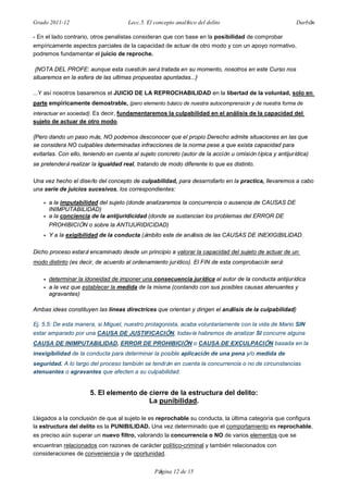 Grado 2011-12 Lecc.5. El concepto analítico del delito Darbón
Página 12 de 15
- En el lado contrario, otros penalistas consideran que con base en la posibilidad de comprobar
empíricamente aspectos parciales de la capacidad de actuar de otro modo y con un apoyo normativo,
podremos fundamentar el juicio de reproche.
{NOTA DEL PROFE: aunque esta cuestión será tratada en su momento, nosotros en este Curso nos
situaremos en la esfera de las ultimas propuestas apuntadas...}
...Y así nosotros basaremos el JUICIO DE LA REPROCHABILIDAD en la libertad de la voluntad, solo en
parte empíricamente demostrable, {pero elemento básico de nuestra autocomprensión y de nuestra forma de
interactuar en sociedad}. Es decir, fundamentaremos la culpabilidad en el análisis de la capacidad del
sujeto de actuar de otro modo.
{Pero dando un paso más, NO podemos desconocer que el propio Derecho admite situaciones en las que
se considera NO culpables determinadas infracciones de la norma pese a que exista capacidad para
evitarlas. Con ello, teniendo en cuenta al sujeto concreto (autor de la acción u omisión típica y antijurídica)
se pretenderá realizar la igualdad real, tratando de modo diferente lo que es distinto.
Una vez hecho el diseño del concepto de culpabilidad, para desarrollarlo en la practica, llevaremos a cabo
una serie de juicios sucesivos, los correspondientes:
• a la imputabilidad del sujeto (donde analizaremos la concurrencia o ausencia de CAUSAS DE
INIMPUTABILIDAD)
• a la conciencia de la antijuridicidad (donde se sustancian los problemas del ERROR DE
PROHIBICIÓN o sobre la ANTIJURIDICIDAD)
• Y a la exigibilidad de la conducta (ámbito este de análisis de las CAUSAS DE INEXIGIBILIDAD.
Dicho proceso estará encaminado desde un principio a valorar la capacidad del sujeto de actuar de un
modo distinto (es decir, de acuerdo al ordenamiento jurídico). El FIN de esta comprobación será:
• determinar la idoneidad de imponer una consecuencia jurídica al autor de la conducta antijurídica
• a la vez que establecer la medida de la misma (contando con sus posibles causas atenuantes y
agravantes)
Ambas ideas constituyen las lineas directrices que orientan y dirigen el análisis de la culpabilidad}
Ej. 5.5: De esta manera, si Miguel, nuestro protagonista, acaba voluntariamente con la vida de Mario SIN
estar amparado por una CAUSA DE JUSTIFICACIÓN, todavía habremos de analizar SI concurre alguna
CAUSA DE INIMPUTABILIDAD, ERROR DE PROHIBICIÓN o CAUSA DE EXCULPACIÓN basada en la
inexigibilidad de la conducta para determinar la posible aplicación de una pena y/o medida de
seguridad. A lo largo del proceso también se tendrán en cuenta la concurrencia o no de circunstancias
atenuantes o agravantes que afecten a su culpabilidad.
5. El elemento de cierre de la estructura del delito:
La punibilidad.
Llegados a la conclusión de que al sujeto le es reprochable su conducta, la última categoría que configura
la estructura del delito es la PUNIBILIDAD. Una vez determinado que el comportamiento es reprochable,
es preciso aún superar un nuevo filtro, valorando la concurrencia o NO de varios elementos que se
encuentran relacionados con razones de carácter político-criminal y también relacionados con
consideraciones de conveniencia y de oportunidad.
 