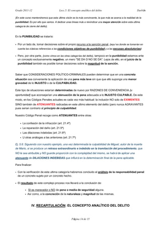 Grado 2011-12 Lecc.5. El concepto analítico del delito Darbón
Página 14 de 15
{En este curso mantendremos que esta última visión es la más convincente, la que más se acerca a la realidad de la
punibilidad. Es por ello que vamos. A dedicar unas lineas más a reivindicar una mayor atención sobre esta ultima
categoría de cierre del delito}.
En la PUNIBILIDAD se trataría:
• Por un lado de, tomar decisiones sobre el propio recurso a la sanción penal, {aquí es donde se tomarían en
cuenta las clásicas referencias a las condiciones objetivas de punibilidad y a las excusas absolutorias}
• Pero, por otra parte, {como vimos en las otras categorías del delito}, tampoco en la punibilidad estamos ante
un concepto exclusivamente negativo, un mero "SE DA O NO SE DA". Lejos de ello, en el juicio de la
punibilidad también es posible tomar decisiones sobre la magnitud de la sanción.
Saber que CONSIDERACIONES POLÍTICO-CRIMINALES pueden determinar que en una concreta
situación sea conveniente la aplicación de una pena más leve sin que que ello suponga una menor
gravedad de lo INJUSTO o de la CULPABILIDAD.
Este tipo de situaciones estarían determinadas de nuevo por RAZONES DE CONVENIENCIA {u
oportunidad} que aconsejarían una atenuación de la pena adecuada a lo INJUSTO CULPABLE. De este
modo, en los Códigos Penales actuales es cada vez más habitual: la inclusión NO solo de EXIMENTES
SINO también de ATENUANTES radicadas en este ultimo elemento del delito (pero nunca AGRAVANTES
pues serian contrario al principio de culpabilidad.
Nuestro Código Penal recoge como ATENUANTES entre otras:
• La confesión de la infracción (art. 21.4ª)
• La reparación del daño (art. 21.5ª)
• Las dilaciones indebidas (art. 21.6ª)
• U otras análogas a las anteriores (art. 21.7ª)
Ej. 5.6: Siguiendo con nuestro ejemplo, una vez determinada la culpabilidad de Miguel, autor de la muerte
de Mario, si se produce un retraso extraordinario e indebido en la tramitación del procedimiento, que
NO le sea atribuible y NO guarde proporción con la complejidad del mismo, se habrá de aplicar una
atenuante de DILACIONES INDEBIDAS que influirá en la determinación final de la pena aplicable.
Para finalizar:
• Con la verificación de esta ultima categoría habremos concluido el análisis de la responsabilidad penal
de un concreto sujeto por un concreto hecho.
• El resultado de este complejo proceso nos llevará a la conclusión de:
• SI es merecedor o NO de pena o media de seguridad alguna.
• Así como, a la concreción de la naturaleza y magnitud de las mismas.
IV. RECAPITULACIÓN: EL CONCEPTO ANALÍTICO DEL DELITO
 