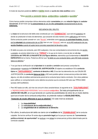 Grado 2011-12 Lecc.5. El concepto analítico del delito Darbón
Página 15 de 15
A modo de resumen podemos definir el delito desde un punto de vista analítico como:
"Una acción u omisión típica, antijurídica, culpable y punible"
Como hemos podido comprobar dichos elementos están conectados por una relación lógica de carácter
secuencial, de tal modo que la concurrencia de uno de ellos presupone necesariamente la de los
anteriores.
SECUENCIA DEL DELITO:
• La base de la estructura del delito esta constituida por una "CONDUCTA", que será el sustantivo de
donde se predicarán el resto de elementos, que actuarán de esta manera como calificativos del mismo.
Dicha conducta puede consistir en: una "Acción", entendida como ejercicio de actividad finalista, dirigida
por la voluntad a la consecución de un FIN; bien en una "Omisión", esto es, en la NO realización de una
acción finalista cuando el sujeto tenía concreta capacidad de llevarla a cabo.
• El delito es pues una conducta, pero NO cualquiera. Una vez comprobada la concurrencia de una acción
u omisión, es preciso determinar si es "TíPICA" o, lo que es lo mismo, si se de dan en ella los
caracteres del TIPO DE LO INJUSTO de una figura delictiva, elementos que fundamentan lo INJUSTO
ESPECIFICO de la misma. Podemos afirmar que "el delito es una conducta típica, pero NO toda conducta
típica es delictiva."
• Y es que tras la verificación de la tipicidad de la acción u omisión será preciso comprobar la
concurrencia o ausencia de CAUSAS DE JUSTIFICACIÓN. El objetivo es establecer SI la conducta
típica es "ANTIJURIDICA", contraria al derecho o NO. Si se dan los elementos de una CAUSA DE
JUSTIFICACIÓN, la conducta típica es lícita y NO será posible aplicar consecuencia jurídica del delito
alguna, con ello el análisis estrictamente penal de la conducta típica habría concluido. Con otras palabras:
para calificar un comportamiento como delictivo es preciso que la conducta NO solo sea TÍPICA SINO
también ANTIJURIDICA.
• Pero NO basta con ello, aún han de concurrir otras características, la siguiente es la "CULPABILIDAD"
o "REPROCHABILIDAD PERSONAL" de la conducta antijurídica. Se trata principalmente de un
JUICIO DE VALOR, en el que teniendo en cuenta las posibilidades de obrar de un modo distinto
que tuvo el autor de la conducta antijurídica, se pretende realizar la IGUALDAD REAL,
"tratando de modo diferente lo que es distinto". En este nivel se analizará:
1. La imputabilidad
2. La conciencia de la antijuridicidad; y
3. La exigibilidad de la obediencia al Derecho.
• Por ultimo, la estructura del delito se cierra con el análisis de la "PUNIBILIDAD" de la conducta
culpable. Se trat de verificar SI existe alguna previsión legal por la que por razones de "conveniencia
político-criminal, de oportunidad" se excluya o se rebaje la consecuencia jurídica determinada para la
conducta culpable.
 