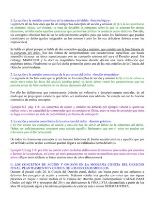 1. La acción y la omisión como base de la estructura del delito -función lógica-.
La primera de las funciones que ha de cumplir los conceptos de acción y omisión ((1)) es la de constituirse
en elemento básico del sistema, se trata de describir la estructura sobre la que se asientan los demás
elementos, estableciendo aquellos caracteres que permitirán calificar la conducta como delictiva. Por ello,
los conceptos ofrecidos han de ser lo suficientemente amplios para que todos los fenómenos que puedan
constituirse en delito queden integrados en los mismos (tanto las formas delictivas dolosas como las
imprudentes).
Se habla en plural porque se habla de dos conceptos acción y omisión, que constituyen la base binaria de
la estructura del delito. Son dos formas de comportamiento con características específicas que hacen
imposible alcanzar un único supraconcepto con un contenido mínimo útil para el Derecho penal. Sin
embargo MAIHOFER y la doctrina mayoritaria buscaron durante década una única definición que
englobara ambas. Finalmente se calificó dicha pretensión como una de las más estériles de la Ciencia del
Derecho penal moderna.
2. La acción y la omisión como enlace de la estructura del delito -función sistemática-.
La segunda de las funciones que se predican de los conceptos de acción y omisión ((1)) es la de enlace o
unión entre todas las fases del análisis jurídico penal, es decir, deben reunir las características que les
permita actuar de hilo conductor de los demás elementos del delito.
Por ello las definiciones que construyamos deberán ser valorativa y descriptivamente neutrales, de tal
modo que no prejuzguen caracteres que deben ser analizados más adelante. Se cumple así con la función
sistemática de ambos conceptos.
Ejemplo 6.2 pág. 118: los conceptos de acción y omisión no deberán por ejemplo valorar si quien las
realiza tiene o no capacidad de comprender que su conducta es ilícita, pues se trata de un juicio que tiene
su lugar sistemático en sede de culpabilidad y no hemos de anticiparlo.
3. La acción y omisión como límite de la estructura del delito -función práctica-.
((1)) Por último los conceptos de acción y omisión han de servir de límite de la estructura del delito.
Deben ser suficientemente concretos para excluir aquellos fenómenos que por sí solos no puedan ser
relevantes para el Derecho penal.
De todos los fenómenos asociados al ser humano habremos de limitar nuestro análisis a aquellos que por
ser definidos como acción u omisión puedan llegar a ser calificados como delictivos.
Ejemplo 6.3 pág 118: por ello no podrán caber en dichas definiciones fenómenos provocados por animales
o fuerzas de la naturaleza, así como un mero pensamiento no puesto en manifiesto por actos externos o los
actos reflejos (más adelante se harán matizaciones de estas afirmaciones).
II. LOS CONCEPTOS DE ACCIÓN Y OMISIÓN EN LA MODERNA CIENCIA DEL DERECHO
PENAL: PLANTEAMIENTO Y CRÍTICA DE LOS DIVERSOS MODELOS.
Durante el pasado siglo 20, la Ciencia del Derecho penal, dedicó una buena parte de sus esfuerzos a
delimitar los conceptos de acción y omisión. Podemos señalar tres grandes corrientes que aun siguen
presentes en mayor o menor medida en la Ciencia del Derecho penal contemporánea: CAUSALISMO
(finales del siglo 19 y principios del 20) y sus derivaciones la FINALISTA (desarrollada a partir de loa
años 30 del pasado siglo) y las últimas propuestas de carácter más o menos NORMATIVISTA.
 