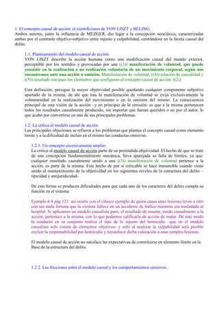 1. El concepto causal de acción: el cientificismo de VON LISZT y BELING.
Ambos autores, junto la influencia de MEZGER, dio lugar a la concepción neoclásica, caracterizadas
ambas por el contraste objetivo-subjetivo entre injusto y culpabilidad, centrándose en la faceta causal del
delito.
1.1. Planteamiento del modelo causal de acción.
VON LISZT describe la acción humana como una modificación causal del mundo exterior,
perceptible por los sentidos y provocadas por una ((3)) manifestación de voluntad, que puede
consistir en la realización o no realización voluntaria de un movimiento corporal, según nos
encontremos ante una acción u omisión. Manifestación de voluntad, ((4)) relación de causalidad y
((5)) resultado son pues los elementos que configuran el concepto causal de acción. ((2))
Esta definición, persigue la mayor objetividad posible quedando cualquier componente subjetivo
apartado de la misma, de ahí que tras la manifestación de voluntad se exija exclusivamente la
voluntariedad en la realización del movimiento o en la omisión del mismo. La consecuencia
principal de esta visión de la acción –y en principio de la omisión- es que a la misma pertenecen
todos los resultados causalmente producido, sin importar que fueran queridos o no por el autor, lo
que acabó por convertirse en uno de sus principales problemas.
1.2. La crítica al modelo causal de acción.
Las principales objeciones se refieren a los problemas que plantea el concepto causal como elemento
límite y a la dificultad de incluir en el mismo las conductas omisivas.
1.2.1. Un concepto excesivamente amplio.
La crítica al modelo causal de acción parte de su pretendida objetividad. El hecho de que se trate
de una concepción fundamentalmente mecánica, lleva aparejada su falta de límites, ya que:
cualquier resultado causalmente unido a una ((3)) manifestación de voluntad pertence a la
acción, es parte de la misma. Este hecho de por sí criticable se hace inasumible cuando viene
unido al mantenimiento de la objetividad en los siguientes niveles de la estructura del delito –
tipicidad y antijuridicidad-
De esta forma se producen dificultades para que cada uno de los caracteres del delito cumpla su
función en el sistema:
Ejemplo 6.4 pág 121: así ocurre con el clásico ejemplo de quien causa unas lesiones leves a otro
con tan mala fortuna que la víctima fallece en un accidente de tráfico mientras era trasladada al
hospital. Si aplicamos un modelo causalista puro, el resultado de muerte, unido causalmente a la
acción, pertenece a la misma, con lo que podemos calificarla de acción de matar. De este modo
la conducta en su conjunto realiza el tipo de lo injusto del homicidio –que en el modelo
causalista solo consta de elementos objetivos- y solo al analizar la culpabilidad será posible
excluir la responsabilidad por homicidio y reconducir dicha valoración a unas simples lesiones.
El modelo causal de acción no satisface las expectativas de constituirse en elemento límite en la
Base de la estructura del delito.
1.2.2. Las fricciones entre el modelo causal y los comportamientos omisivos.
 