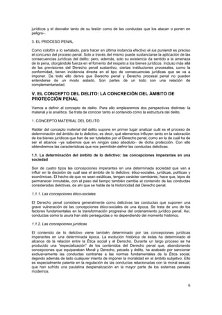 6
jurídicos y el desvalor tanto de su lesión como de las conductas que los atacan o ponen en
peligro–.
3. EL PROCESO PENAL
Como colofón a lo señalado, para hacer en última instancia efectivo el ius puniendi es preciso
el concurso del proceso penal. Solo a través del mismo puede sustanciarse la aplicación de las
consecuencias jurídicas del delito; pero, además, solo su existencia da sentido a la amenaza
de la pena, otorgándole fuerza en el fomento del respeto a los bienes jurídicos. Incluso más allá
de las previsiones del Derecho penal sustantivo, ciertas instituciones procesales, como la
conformidad, tienen incidencia directa en el tipo de consecuencias jurídicas que se va a
imponer. De todo ello deriva que Derecho penal y Derecho procesal penal no pueden
entenderse de un modo aislado. Son partes de un todo con una relación de
complementariedad.
V. EL CONCEPTO DEL DELITO: LA CONCRECIÓN DEL ÁMBITO DE
PROTECCIÓN PENAL
Vamos a definir el concepto de delito. Para ello emplearemos dos perspectivas distintas: la
material y la analítica. Se trata de conocer tanto el contenido como la estructura del delito.
1. CONCEPTO MATERIAL DEL DELITO
Hablar del concepto material del delito supone en primer lugar analizar cuál es el proceso de
determinación del ámbito de lo delictivo, es decir, qué elementos influyen tanto en la valoración
de los bienes jurídicos que han de ser tutelados por el Derecho penal, como en la de cuál ha de
ser el alcance –ya sabemos que en ningún caso absoluto– de dicha protección. Con ello
obtendremos las características que nos permitirán definir las conductas delictivas.
1.1. La determinación del ámbito de lo delictivo: las concepciones imperantes en una
sociedad
Son de cuatro tipos las concepciones imperantes en una determinada sociedad que van a
influir en la decisión de cuál sea el ámbito de lo delictivo: ético-sociales, jurídicas, políticas y
económicas. El hecho de que no sean estáticas, tengan carácter cambiante, hace que, lejos de
permanecer inmutable, con el paso del tiempo también cambie el contenido de las conductas
consideradas delictivas, de ahí que se hable de la historicidad del Derecho penal.
1.1.1. Las concepciones ético-sociales
El Derecho penal considera generalmente como delictivas las conductas que suponen una
grave vulneración de las concepciones ético-sociales de una época. Se trata de uno de los
factores fundamentales en la transformación progresiva del ordenamiento jurídico penal. Así,
conductas como la usura han sido perseguidas o no dependiendo del momento histórico.
1.1.2. Las concepciones jurídicas
El contenido de lo delictivo viene también determinado por las concepciones jurídicas
imperantes en una determinada época. La evolución histórica de éstas ha determinado el
alcance de la relación entre la Ética social y el Derecho. Durante un largo proceso se ha
producido una “especialización” de los contenidos del Derecho penal que, abandonando
concepciones que equiparaban Moral y Derecho, pecado y delito, ha acabado por sancionar
exclusivamente las conductas contrarias a las normas fundamentales de la Ética social,
dejando además de lado cualquier intento de imponer la moralidad en el ámbito subjetivo. Ello
es especialmente patente en la regulación de las conductas relacionadas con la moral sexual,
que han sufrido una paulatina despenalización en la mayor parte de los sistemas penales
modernos.
 