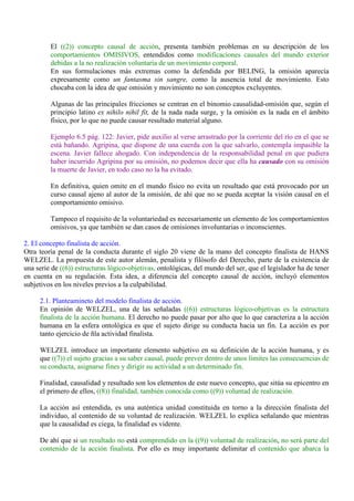 El ((2)) concepto causal de acción, presenta también problemas en su descripción de los
comportamientos OMISIVOS, entendidos como modificaciones causales del mundo exterior
debidas a la no realización voluntaria de un movimiento corporal.
En sus formulaciones más extremas como la defendida por BELING, la omisión aparecía
expresamente como un fantasma sin sangre, como la ausencia total de movimiento. Esto
chocaba con la idea de que omisión y movimiento no son conceptos excluyentes.
Algunas de las principales fricciones se centran en el binomio causalidad-omisión que, según el
principio latino ex nihilo nihil fit, de la nada nada surge, y la omisión es la nada en el ámbito
físico, por lo que no puede causar resultado material alguno.
Ejemplo 6.5 pág. 122: Javier, pide auxilio al verse arrastrado por la corriente del río en el que se
está bañando. Agripina, que dispone de una cuerda con la que salvarlo, contempla impasible la
escena. Javier fallece ahogado. Con independencia de la responsabilidad penal en que pudiera
haber incurrido Agripina por su omisión, no podemos decir que ella ha causado con su omisión
la muerte de Javier, en todo caso no la ha evitado.
En definitiva, quien omite en el mundo físico no evita un resultado que está provocado por un
curso causal ajeno al autor de la omisión, de ahí que no se pueda aceptar la visión causal en el
comportamiento omisivo.
Tampoco el requisito de la voluntariedad es necesariamente un elemento de los comportamientos
omisivos, ya que también se dan casos de omisiones involuntarias o inconscientes.
2. El concepto finalista de acción.
Otra teoría penal de la conducta durante el siglo 20 viene de la mano del concepto finalista de HANS
WELZEL. La propuesta de este autor alemán, penalista y filósofo del Derecho, parte de la existencia de
una serie de ((6)) estructuras lógico-objetivas, ontológicas, del mundo del ser, que el legislador ha de tener
en cuenta en su regulación. Esta idea, a diferencia del concepto causal de acción, incluyó elementos
subjetivos en los niveles previos a la culpabilidad.
2.1. Planteamineto del modelo finalista de acción.
En opinión de WELZEL, una de las señaladas ((6)) estructuras lógico-objetivas es la estructura
finalista de la acción humana. El derecho no puede pasar por alto que lo que caracteriza a la acción
humana en la esfera ontológica es que el sujeto dirige su conducta hacia un fin. La acción es por
tanto ejercicio de ñla actividad finalista.
WELZEL introduce un importante elemento subjetivo en su definición de la acción humana, y es
que ((7)) el sujeto gracias a su saber causal, puede prever dentro de unos límites las consecuencias de
su conducta, asignarse fines y dirigir su actividad a un determinado fin.
Finalidad, causalidad y resultado son los elementos de este nuevo concepto, que sitúa su epicentro en
el primero de ellos, ((8)) finalidad, también conocida como ((9)) voluntad de realización.
La acción así entendida, es una auténtica unidad constituida en torno a la dirección finalista del
individuo, al contenido de su voluntad de realización. WELZEL lo explica señalando que mientras
que la causalidad es ciega, la finalidad es vidente.
De ahí que si un resultado no está comprendido en la ((9)) voluntad de realización, no será parte del
contenido de la acción finalista. Por ello es muy importante delimitar el contenido que abarca la
 
