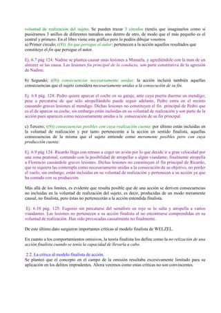 voluntad de realización del sujeto. Se pueden trazar 3 círculos (tenéis que imaginarlos como si
pusiéramos 3 anillos de diferentes tamaños uno dentro de otro, de modo que el más pequeño es el
central y primero. En el libro viene este gráfico pero lo podéis dibujar vosotros
a) Primer círculo; ((9)) fin que persigue el autor: pertenecen a la acción aquellos resultados que
constituye el fin que persigue el autor.
Ej. 6.7 pág 124: Nadine se plantea causar unas lesiones a Manuela, y agrediéndole con la man de un
almirez se las causa. Las lesiones fin principal de la conducta, son parte constitutiva de la agresión
de Nadine.
b) Segundo; ((9)) consecuencias necesariamente unidas: la acción incluirá también aquellas
consecuencias que el sujeto considera necesariamente unidas a la consecución de su fin.
Ej. 6.8 pág. 124: Pedro quiere aparcar el coche en su garaje, ante cuya puerta duerme un mendigo;
pese a percatarse de que sólo atropellándolo puede seguir adelante, Pedro entra en el recinto
causando graves lesiones al mendigo. Dichas lesiones no constituyen el fin principal de Pedro que
es el de aparcar su coche, sin embargo están incluidas en su voluntad de realización y son parte de la
acción pues aparecen como necesariamente unidas a la consecución de su fin principal.
c) Tercero; ((9)) consecuencias posibles con cuya realización cuenta: por último están incluidas en
la voluntad de realización y por tanto pertenecerán a la acción en sentido finalista, aquellas
consecuencias de la misma que el sujeto entiende como meramente posibles pero con cuya
producción cuenta:
Ej. 6.9 pág 124: Ricardo llega con retraso a coger un avión por lo que decide ir a gran velocidad por
una zona peatonal, contando con la posibilidad de atropellar a algún viandante; finalmente atropella
a Florencio causándole graves lesiones. Dichas lesiones no constituyen el fin principal de Ricardo,
que ni siquiera las contempla como necesariamente unidas a la consecución de su objetivo, no perder
el vuelo, sin embargo, están incluidas en su voluntad de realización y pertenecen a su acción ya que
ha contado con su producción.
Más allá de los límites, es evidente que resulta posible que de una acción se deriven consecuencias
no incluidas en la voluntad de realización del sujeto, es decir, producidas de un modo meramente
causal, no finalista, pero éstas no pertenecerán a la acción entendida finalista.
Ej. 6.10 pág. 125: Eugenio sin percatarse del semáforo en rojo se lo salta y atropella a varios
viandantes. Las lesiones no pertenecen a su acción finalista al no encontrarse comprendidas en su
voluntad de realización. Han sido provocadas causalmente no finalmente.
De este último dato surgieron importantes críticas al modelo finalista de WELZEL.
En cuanto a los comportamientos omisivos, la teoría finalista los define como la no relización de una
acción finalista cuando se tenía la capacidad de llevarla a cabo.
2.2. La crítica al modelo finalista de acción.
Se planteó que el concepto en el campo de la omisión resultaba excesivamente limitado para su
aplicación en los delitos imprudentes. Ahora veremos como estas críticas no son convincentes.
 
