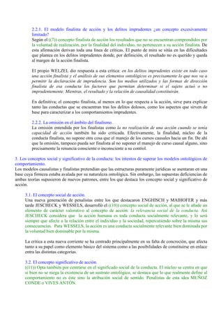 2.2.1. El modelo finalista de acción y los delitos imprudentes ¿un concepto excesivamente
limitado?
Según el ((7)) concepto finalista de acción los resultados que no se encuentran comprendidos por
la voluntad de realización, por la finalidad del individuo, no pertenecen a su acción finalista. De
esta afirmación derivan toda una línea de críticas. El punto de mira se sitúa en las dificultades
que plantea en los delitos imprudentes donde, por definición, el resultado no es querido y queda
al margen de la acción finalista.
El propio WELZEL dio respuesta a esta crítica: en los delitos imprudentes existe en todo caso
una acción finalista y el análisis de sus elementos ontológicos es precisamente lo que nos va a
permitir la declaración de imprudencia. Son los medios utilizados y las formas de dirección
finalista de esa conducta los factores que permitan determinar si el sujeto actuó o no
imprudentemente. Mientras, el resultado y la relación de causalidad constituirán.
En definitiva; el concepto finalista, al menos en lo que respecta a la acción, sirve para explicar
tanto las conductas que se encuentran tras los delitos dolosos, como los aspectos que sirven de
base para caracterizar a los comportamientos imprudentes.
2.2.2. La omisión en el ámbito del finalismo.
La omisión entendida por los finalistas como la no realización de una acción cuando se tenía
capacidad de acción también ha sido criticada. Efectivamente, la finalidad, núcleo de la
conducta finalista, no supone otra cosa que el manejo de los cursos causales hacia un fin. De ahí
que la omisión, tampoco pueda ser finalista al no suponer el manejo de curso causal alguno, sino
precisamente la renuncia consciente o inconsciente a su control.
3. Los conceptos social y significativo de la conducta: los intentos de superar los modelos ontológicos de
comportamiento.
Los modelos causalistas y finalistas pretendían que las estructuras puramente jurídicas se asentaran en una
base cuya firmeza estaba avalada por su naturaleza ontológica. Sin embargo, las supuestas deficiencias de
ambas teorías supusieron de nuevos patrones, entre los que destaca los concepto social y significativo de
acción.
3.1. El concepto social de acción.
Una nueva generación de penalistas entre los que destacaron ENGHISCH y MAIHOFER y más
tarde JESCHECK y WESSELS, desarrolló el ((10)) concepto social de acción, al que se le añade un
elemento de carácter valorativo al concepto de acción: la relevancia social de la conducta. Así
JESCHECK considera que la acción humana es toda conducta socialmente relevante, y lo será
siempre que afecte a la relación entre el individuo y la sociedad, repercutiendo sobre la misma sus
consecuencias. Para WESSELS, la acción es una conducta socialmente relevante bien dominada por
la voluntad bien dominable por la misma.
La crítica a esta nueva corriente se ha centrado principalmente en su falta de concreción, que afecta
tanto a su papel como elemento básico del sistema como a las posibilidades de constituirse en enlace
entra las distintas categorías.
3.2. El concepto significativo de acción.
((11)) Opta también por centrarse en el significado social de la conducta. El núcleo se centra en que
si bien no se niega la existencia de un sustrato ontológico, se destaca que lo que realmente define al
comportamiento no es éste sino la atribución social de sentido. Penalistas de esta idea MUÑOZ
CONDE o VIVES ANTÓN.
 