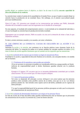 posible dirigir su conducta hacia el objetivo, es decir: ha de tener la ((13)) concreta capacidad de
dirección finalista de la conducta.
La omisión tiene vetado el camino de la causalidad en el mundo físico, ya que el sujeto no puede dirigir su
omisión hacia la producción de un resultado físico. Sin embargo, en el entorno soco-cultural puede
provocar modificaciones.
Ejem 6.12 pág. 133: pensemos por ejemplo en las consecuencias que produce que Pablo, destacado
miembro de la sociedad no acuda a una cita importante con el alcalde de su municipio.
En este supuesto, el resultado del comportamiento omisivo sí está incluido en la voluntad del individuo y
el cual, ha dirigido su omisión hacia la producción de dicho resultado.
Supongamos que en ejemplo anterior, Pablo no acude a la cita con la intención de irritar a Juan, lo que
finalmente acontece.
Es decir, existen omisiones causales y no causales, así como voluntarias.
IV. LOS LÍMITES DE LA CONDUCTA: CAUSAS DE EXCLUSIÓN DE LA ACCIÓN Y LA
OMISIÓN.
Definidas la acción y la omisión, nos centramos en su función práctica como elemento límite de la
estructura del delito. La situación de ambas en el primer peldaño de concepto analítico de delito ((14))
tiene el efecto de excluir aquellos fenómenos que no cuentan con los requisitos que las caracterizan.
1. La ((14)) exclusión de los sucesos que no tienen su origen en una persona física.
Finalidad en la acción y capacidad de dirección finalista en la omisión, son conceptos hechos a la medida
del ser humano.
1.1. Fenómenos de la naturaleza o provocados por animales.
Al no ser acciones ni omisiones no podrán ser considerados delictivas, aunque pueden ser fuente
indirecta de responsabilidad penal si dichos fenómenos guardan relación con la conducta
humana.
Ejemplo 6.13 página 135: un perro que no se encuentra debidamente controlado por su dueño
causa lesiones. No es lo mismo que si lo hace un perro callejero.
1.2. Actos de las personas jurídicas.
Tal como se desprende del principio societas delinquere non potest parece que las personas
jurídicas están excluidas como posibles autoras de un delito, cosa que no es así. Las últimas
políticas penales las han incluido como sujetos activos del delito, acabando con la vigencia de
dicho principio.
Y es que la responsabilidad penal de las personas jurídicas presupone en todo caso la existyencia
del comportamiento de una persona física.
2. La ((14)) exclusión de determinados fenómenos con origen en las personas físicas
Se trata de excluir de la base del delito todas aquellas manifestaciones del ser humano que no prresenten
las características de la acción o la omisión tal y como las hemos descrito.
 