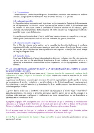 2.1. El pensamiento.
Tendrá relevancia cuando haya sido puesto de manifiesto mediante actos externos de acción u
omisión. Aunque puede mostrar interés para el derecho penal no se le aplicará.
2.2. La fuerza irresistible.
La fuerza irresistible, que puede venir tanto de un tercero como de un fenómeno de la naturaleza,
en los supuestos de vis absoluta, que no deja otra opción a quien la sufre, es decir elimina tanto
la voluntad de realización como la capacidad de dirección finalista de la conducta, queda
excluida del primer elemento de la estructura del delito así como de cualquier responsabilidad
penal del sujeto objeto de la misma.
En cambio no cabe excluir la acción o la omisión en los supuestos de vis compulsiva, en los que ,
si bien queda condicionada o limitada la acción u omisión, no quedan eliminadas.
2.3. Otros movimientos corporales.
Por la falta de voluntad en la acción y en la capacidad de dirección finalista de la conducta,
quedan excluidos los movimientos corporales de quien sufre ataques de epilepsia, duerme o actos
reflejos. Lo que no significa que no sea posible que acaben por ser objeto jurídico penal, aunque
en ningún caso por sí solos.
2.4. Supuestos límite.
En el caso de la hipnosis o la narcosis se discute si deben ser excluidos o no. En estos supuestos
se opta más bien por la admisión de la existencia de una conducta en sentido estricto y la
aplicación de atenuantes o eximentes en sede de culpabilidad. No excluyen por tanto la conducta
humana.
V. LOS CONCEPTOS DE ACCIÓN Y OMISIÓN Y LA DETERMINACIÓN DEL TIEMPO Y LUGAR
DE COMISIÓN DEL DELITO.
Algunos autores como ROXIN mencionan una ((15)) cuarta función del concepto de conducta: la de
determinar el tiempo y lugar de la comisión del delito. Instituciones como la prescripción del delito
dependen de ello.
Algunos de los elementos necesarios para concretar el tiempo y lugar del delito pueden quedar al margen
de los conceptos de acción y omisión; y es que el resultado en los delitos imprudentes y en gran parte de
los omisivos no es parte de la conducta, y sin embargo ha de ser tenido en cuenta para determinar dónde y
cuándo se produjo el delito.
Aquellos delitos en los que la conducta y el resultado se producen en el mismo lugar y momento no
presentan problemas. En cambio sí presentan problemas aquellos delitos en los que la conducta y el
resultado están separados en el tiempo y en el espacio, así como en aquellos en los que la conducta se
prolonga por un espacio más largo.
Ejemplo 6.16 página 139: en el primer caso (el de los delitos en los que la conducta y el resultado están
separados en el tiempo), Isidoro tras tener un altercado con Koldo en un bar, le dispara por la espalda.
Koldo es trasladado de urgencia a un hospital y fallece en el mismo varias semanas después.
En el segundo caso (en los que la conducta se prolonga por un espacio largo; llamados delitos
continuados) Pedro durante 6 meses se apropia semanalmente de 100 euros de la caja.
((15)) Para la determinación del tiempo y lugar del delito en estos supuestos problemáticos se han
propuesto 3 teorías:
 