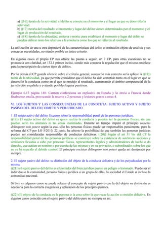 a) ((16)) teoría de la actividad: el delito se comete en el momento y el lugar en que se desarrolla la
actividad.
b) ((17)) teoría del resultado: el momento y lugar del delito vienen determinados por el momento y el
lugar de producción del resultado.
c) ((18)) teoría de la ubicuidad, unitaria o mixta: para establecer el momento y lugar del delito se
pueden utilizar tanto los relativos a la conducta como los que se refieren al resultado.
La utilización de una u otra dependerá de las características del delito o institución objeto de análisis y sus
concretas necesidades, no siendo posible un único criterio.
En algunos casos el propio CP nos ofrece las pautas a seguir, art 7 CP, para otras cuestiones no se
pronuncia con claridad, art 132.1 primer inciso, siendo más concreta la regulación que el mismo establece
para la prescripción de ciertos tipos de delitos.
Por lo demás el CP guarda silencio sobre el criterio general, aunque lo más correcto sería aplicar la ((18))
teoría de la ubicuidad, ya que permite considerar que el delito ha sido cometido tanto en el lugar en que se
desarrolló la conducta como en el que se produjo el resultado, aumentando el ámbito competencial de la
jurisdicción española y evitando posibles laguna punitivas.
Ejemplo 6.17 página 140: Carmen confecciona un explosivo en España y lo envía a Francia donde
finalmente estalla, provocando la muerte a 2 personas y lesiones graves a otras 4.
VI. LOS SUJETOS Y LAS CONSECUENCIAS DE LA CONDCUTA: SUJETO ACTIVO Y SUJETO
PASIVO DEL DELITO, OBJETO Y PERJUDICADO.
1. El sujeto activo del delito. Excurso sobre la responsabilidad penal de las personas jurídicas.
((19)) El sujeto activo del delito es quien realiza la conducta y pueden ser la personas físicas, sin que
puedan serlo los animales ni las cosas inanimadas. Durante un tiempo imperó el principio societas
delinquere non potest según la cual sólo las personas físicas puede ser responsables penalmente, pero la
reforma del CP por LO 5/2010, 22 junio, ha abierto la posibilidad de que también las personas jurídicas
pueden ser consideradas responsables de conductas delictivas. ((20)) Según el art 31 bis del CP la
responsabilidad penal de las personas jurídicas se construye sobre la existencia de auténticas acciones y
omisiones llevadas a cabo por personas físicas, representantes legales y administradores de hecho o do
derecho, que actúen en nombre o por cuenta de las mismas y en su provecho, o subordinados sobre los que
no se ha ejercido el debido control. El principio societas delinquere non potest queda así desterrado por
siempre.
2. El sujeto pasivo del delito: su distinción del objeto de la conducta delictiva y de los perjudicados por la
misma.
((21)) el sujeto pasivo del delito es el portador del bien jurídico puesto en peligro o lesionado. Puede ser el
individuo o la comunidad, persona física o jurídica o un grupo de ellas, la sociedad el Estado o incluso la
comunidad nacional.
Si bien en algunos casos se puede solapar el concepto de sujeto pasivo con la del objeto su distinción es
necesaria para la correcta exegénesis y aplicación de los preceptos penales.
((22)) El objeto de la conducta es la persona o la cosa sobre la que recae la acción u omisión delictiva. En
algunos casos coincide con el sujeto pasivo del delito pero no siempre es así.
 