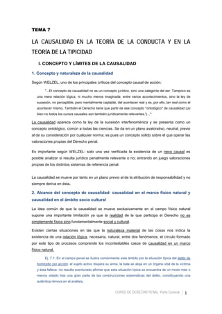 CURSO DE DERECHO PENAL -Parte General- 1
TEMA 7
LA CAUSALIDAD EN LA TEORÍA DE LA CONDUCTA Y EN LA
TEORÍA DE LA TIPICIDAD
I. CONCEPTO Y LÍMITES DE LA CAUSALIDAD
1. Concepto y naturaleza de la causalidad
Según WELZEL, uno de los principales críticos del concepto causal de acción:
"...El concepto de causalidad no es un concepto jurídico, sino una categoría del ser. Tampoco es
una mera relación lógica, ni mucho menos imaginada, entre varios acontecimientos, sino la ley de
sucesión, no perceptible, pero mentalmente captable, del acontecer real y es, por ello, tan real como el
acontecer mismo. También el Derecho tiene que partir de ese concepto "ontológico" de causalidad (¡si
bien no todos los cursos causales son también jurídicamente relevantes.')…"
La causalidad aparece como la ley de la sucesión interfenoménica y se presenta como un
concepto ontológico, común a todas las ciencias. Se da en un plano avalorativo, neutral, previo
al de su consideración por cualquier norma; es pues un concepto sólido sobre el que operar las
valoraciones propias del Derecho penal.
Es importante según WELZEL: solo una vez verificada la existencia de un nexo causal es
posible analizar si resulta jurídico penalmente relevante o no; entrando en juego valoraciones
propias de los distintos sistemas de referencia penal.
La causalidad se mueve por tanto en un plano previo al de la atribución de responsabilidad y no
siempre deriva en ésta.
2. Alcance del concepto de causalidad: causalidad en el marco físico natural y
causalidad en el ámbito socio cultural
La idea común de que la causalidad se mueve exclusivamente en el campo físico natural
supone una importante limitación ya que la realidad de la que participa el Derecho no es
simplemente física sino fundamentalmente social y cultural.
Existen ciertas situaciones en las que la naturaleza material de las cosas nos indica la
existencia de una relación lógica, necesaria, natural, entre dos fenómenos; el círculo formado
por este tipo de procesos comprende los incontestables casos de causalidad en un marco
físico natural.
Ej. 7.1: En el campo penal se ilustra comúnmente este ámbito por la situación típica del delito de
homicidio por acción: el sujeto activo dispara su arma, la bala se aloja en un órgano vital de la víctima
y ésta fallece -no resulta aventurado afirmar que esta situación típica se encuentra de un modo más o
menos velado tras una gran parte de las construcciones sistemáticas del delito, constituyendo una
auténtica rémora en el análisis.
 