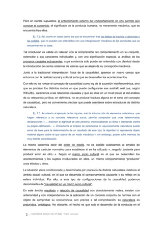 2 CURSO DE DERECHO PENAL -Parte General-
Pero en ciertos supuestos, el entendimiento externo del comportamiento no nos permite aún
conocer el contenido, el significado de la conducta humana, no meramente mecánica, que se
encuentra tras ellos.
Ej. 7.2: Así ocurre en casos como los que se encuentran tras los delitos de injurias y calumnias o
las estafas, que no pueden ser entendidos con una interpretación mecánica de las conductas que se
encuentran en su base.
Tal conclusión es válida en relación con la comprensión del comportamiento en su conjunto,
extensible a sus caracteres individuales y, con una significación especial, al análisis de los
procesos causales subyacentes, cuya existencia solo puede ser entendida con plenitud desde
la introducción de ciertos sistemas de valores que se alejan de su concepción mecánica.
Junto a la tradicional interpretación física de la causalidad, aparece un nuevo campo que
entronca con la realidad social y cultural en la que se desarrollan los acontecimientos.
Con ello no se rompe el concepto de causalidad como ley de la sucesión interfenoménica, sino
que se precisan los distintos modos en que puede configurarse ese sustrato real que, según
WELZEL, caracteriza a las relaciones causales y que se sitúa en un nivel previo al del análisis
de su relevancia jurídica; en definitiva, no se produce fractura alguna en el seno del concepto
de causalidad, pero es conveniente precisar que puede asentarse sobre estructuras de distinta
naturaleza.
Ej. 7.3: Acudiendo al ejemplo de las injurias, solo la introducción de elementos valorativos, que
hagan referencia a su concreta relevancia social, permite comprobar que unas determinadas
declaraciones « ... lesionan la dignidad de otra persona, menoscabando su fama o atentando contra
su propia estimación... ». Únicamente el empleo de parámetros in- equívocamente valorativos puede
servir de base para la determinación de un resultado de este tipo; la dignidad no representa objeto
material alguno sobre el que operar de un modo mecánico y, sin embargo, puede sufrir mermas de
muy distinta consideración.
Lo mismo podemos decir del delito de estafa, no es posible sustraernos al empleo de
elementos de carácter normativo para establecer si se ha utilizado «...engaño bastante para
producir error en otro...». Según el marco socio cultural en el que se desarrollen los
acontecimientos y los sujetos involucrados en ellos, un mismo comportamiento "producirá"
unos efectos u otros.
La situación viene condicionada y determinada por procesos de distinta naturaleza, relativos al
ámbito social, cultural, en el que se desarrolla el comportamiento causante y su reflejo en la
esfera individual. Por ello, a este tipo de configuraciones de la causalidad, podemos
denominarlas de “causalidad en un marco socio cultural”.
En este ámbito resultado y relación de causalidad son absolutamente reales, existen con
anterioridad y con independencia de la aplicación de un concreto conjunto de normas con el
objeto de comprobar su concurrencia, son previos a tal comprobación; su naturaleza es
prejurídica, ontológica. No obstante, el hecho es que solo el desarrollo de la conducta en el
 