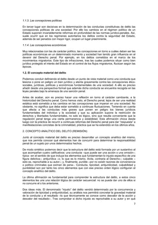 7
1.1.3. Las concepciones políticas
En tercer lugar son decisivas en la determinación de las conductas constitutivas de delito las
concepciones políticas de una sociedad. Por ello los cambios en el régimen político de un
Estado suponen invariablemente reformas en profundidad de las normas jurídico-penales. Así,
suele ocurrir que en los regímenes autoritarios los delitos contra la seguridad del Estado,
además de ser penados con mayor rigor, ocupan un lugar preeminente.
1.1.4. Las concepciones económicas
Muy relacionadas con las de carácter político, las concepciones en torno a cuáles deban ser las
políticas económicas en un determinado momento y sociedad han tenido gran influencia en el
devenir del Derecho penal. Por ejemplo, en los delitos cometidos en el marco de los
movimientos migratorios. Este tipo de infracciones, tras las cuales podemos situar como bien
jurídico protegido el interés del Estado en el control de los flujos migratorios, fluctúan según las
épocas.
1.2. El concepto material del delito
Podemos concluir definiendo el delito desde un punto de vista material como una conducta que
lesiona o pone en peligro un bien jurídico y atenta gravemente contra las concepciones ético-
sociales, jurídicas, políticas y económicas fundamentales de una sociedad. A ello es preciso
añadir desde una perspectiva formal que además dicha conducta se encuentra recogida en las
leyes penales bajo la amenaza de una sanción penal.
Antes de acabar, aún es preciso hacer una reflexión en torno al carácter cambiante, a la
historicidad del Derecho penal. Como hemos visto, el Derecho penal, lejos de ser una realidad
estática está sometido a los cambios en las concepciones que imperan en una sociedad. No
obstante, no significa que deba estar sometido a continuas fluctuaciones. Teniendo en cuenta
que afecta a las conductas más graves que ponen en peligro los bienes jurídicos
fundamentales del individuo y la sociedad y que su aplicación supone la restricción de
derechos y libertades fundamentales, no solo es lógico, sino que resulta conveniente que la
regulación penal tenga una cierta permanencia y estabilidad. Esta afirmación choca desde
luego con la práctica de recurrir a continuas reformas del Derecho penal para dar “respuesta” a
manifestaciones concretas de la criminalidad, práctica que se ha extendido en los últimos años.
2. CONCEPTO ANALÍTICO DEL DELITO (REMISIÓN)
Junto al concepto material del delito es preciso desarrollar un concepto analítico del mismo,
que nos permita conocer qué elementos han de concurrir para determinar la responsabilidad
penal de un sujeto por unos determinados hechos.
De modo sintético podemos decir que la estructura del delito está formada por un sustantivo al
que acompañan cuatro calificativos: una conducta –que puede ser una acción o una omisión–;
típica –en el sentido de que incluya los elementos que fundamentan lo injusto específico de una
figura delictiva–; antijurídica –o, lo que es lo mismo, ilícita, contraria al Derecho–; culpable –
esto es, reprochable a su autor–; y, finalmente, punible –por no existir razones de conveniencia
o político criminales que eximan de pena–. Conducta, tipicidad, antijuridicidad, culpabilidad y
punibilidad son por tanto los cinco elementos que con ese preciso orden lógico configuran el
concepto analítico del delito.
La última afirmación es fundamental para comprender la estructura del delito, a estos cinco
elementos les une una relación lógica de carácter secuencial: no se puede dar uno de ellos si
no concurre el o los anteriores.
Dos ideas más. El denominado “injusto” del delito vendrá determinado por la concurrencia y
valoración de tipicidad y antijuridicidad, su análisis nos permitirá concretar la gravedad material
de la conducta y el resultado –lo que técnicamente se conoce como desvalor de la acción y
desvalor del resultado–. Tras comprobar si dicho injusto es reprochable a su autor y en qué
 