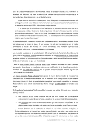 CURSO DE DERECHO PENAL -Parte General- 3
seno de un determinado sistema de referencia, éste sí de carácter valorativo, ha posibilitado la
aparición del resultado. Se trata de elencos de valores interiorizados por el individuo y la
comunidad que dotan de sentido a la conducta humana.
Puede llamar la atención que caractericemos como ontológica a la causalidad así entendida, sin
embargo, la vertiente social del comportamiento humano aparece ya como elemento fundamental de
la realidad en la obra de WELZEL. Utilizando sus propias palabras:
"...la realidad que se encuentra en la base del Derecho es la realidad de la vida social que se da
en la conducta práctica. Ciertamente desde el punto de vista de la Ciencias naturales contiene
algunos elementos subjetivos... pero, por otra parte, muestra estructuras que no pueden ser incluidas
en el cuantitativo mundo de las Ciencias naturales... La realidad práctica de la vida es infinitamente
más rica que el ser científico-natural...”
El pensamiento de la causalidad muestra una fractura en cuanto a la naturaleza material de las
estructuras que le sirven de base. El ser humano no solo se interrelaciona con el medio
circundante a través del manejo de cursos mecánicos, sino también aprovechando
determinadas estructuras y consideraciones socio culturales.
Los modelos causales de la caracterización del comportamiento humano incluyendo aquí a
gran parte de la corriente finalista abandonan el análisis de las características de hacer y omitir
antes de agotarlo en todos sus matices, lo que equivale a abrir la posibilidad de que resulten
erróneos en la medida en que son incompletos.
Desde el punto de vista científico natural, las acciones conllevan el manejo de cursos causales
que pueden desembocar en resultados externos, de modificación de la situación preexistente;
mientras, en las conductas omisivas no es posible apreciar relación material alguna con
cambios en el mundo exterior.
Los nexos causales "físico naturales" son ajenos al mundo de la omisión. El no actuar se
caracteriza por su intrascendencia física, por no intervenir en la configuración causal material
del mundo exterior. Es decir, la nada física tiene vetado el camino de la causalidad en el mundo
físico. Estamos pues ante la plasmación del clásico principio ex nihilo nihil fit -de la nada, nada
surge-.
En la vertiente "socio-cultural" de la causalidad no existe una radical diferencia entre proceder
activo y omisivo.
• una conducta activa puede producir efectos que solo pueden ser correctamente
entendidos introduciendo las variables valorativas de un concreto ámbito socio cultural.
• una omisión puede causar auténticos resultados que a su vez sean susceptibles de ser
objeto de valoración desde los más variados prismas, entre ellos el del Derecho penal.
Cuando hablamos de la producción de efectos en una esfera valorativa cualquiera, lo
fundamental es que el ser humano lleve a cabo una manifestación, sea activa o sea omisiva, con la
que exprese su posición con respecto a su entorno próximo y que tal manifestación sea percibida de
uno u otro modo por elementos sensibles del sistema receptor. De esta manera, se hace posible
 