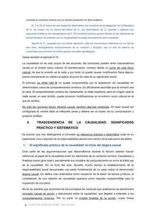 4 CURSO DE DERECHO PENAL -Parte General-
conectar la conducta omisiva con un cambio producido en dicho sistema.
Ej. 7.4: En el marco de una recepción diplomática, los miembros de la delegación de la República
de G. se cruzan con el cónsul del Reino de E.; los diplomáticos de G. saludan y obtienen por
respuesta el silencio del representante de E. Tal conducta produce graves efectos en las relaciones de
ambos Estados. El omitente con su impasibilidad buscaba precisamente dicho resultado.
Agustín B. P., aquejado por una fuerte depresión, deja de comunicarse oralmente con su hija de
tres años, encargándose exclusivamente de su nutrición y limpieza; tras un año de silencio se
comprueba que la menor ha sufrido graves secuelas psicológicas.
Véase también el ejemplo 6.12.
La causalidad no es solo propia de las acciones, las omisiones pueden tener trascendencia
causal en el ámbito socio cultural. El planteamiento, correcto desde un punto de vista físico
natural, de que la omisión es la nada y por tanto no puede causar modificación física alguna,
pierde radicalmente su validez al aplicar el punto de vista de su significado social.
El principio ex nihilo nihil fit no queda comprometido por la aceptación de causalidad en
determinados casos de comportamientos omisivos. Es difícilmente asumible que la omisión sea
la nada. El comportamiento omisivo es, ciertamente, la nada mecánica, pero en ningún caso la
nada social; en este ámbito, puede provocar modificaciones en el entorno socio cultural en el
que se verifica.
No solo las acciones tienen eficacia causal, también algunas omisiones. El nexo causal así
configurado le vendrá dado al intérprete penal y deberá ser el núcleo de su comprobación y
posterior análisis.
II. TRASCENDENCIA DE LA CAUSALIDAD: SIGNIFICADOS
PRÁCTICO Y SISTEMÁTICO
Es preciso que nos detengamos a concretar su relevancia práctica y sistemática (cuál es su
papel tanto como requisito de la responsabilidad penal como dentro de la estructura del delito)
1. El significado práctico de la causalidad: la crisis del dogma causal
Gran parte de las argumentaciones que desarrollamos durante la lección anterior hacían
referencia al papel de la causalidad entre los elementos de la conducta humana. Causalistas y
finalistas hacen girar total o parcialmente sus modelos de comportamiento en torno al sólido eje
de la causalidad. No es fruto del azar. Durante mucho tiempo el establecimiento de la
responsabilidad penal descansaba una parte fundamental de su peso sobre el denominado
dogma causal: los delitos eran entendidos como causación de la lesión de bienes jurídicos, la
constatación de una relación de causalidad aparecía como requisito imprescindible para la
imposición de una pena.
No es de extrañar que el primero de los conceptos de conducta que analizamos se denominara
concepto causal de acción y descansara sobre la causalidad, que llegaba a extender a los
comportamientos omisivos. Por su parte, el modelo finalista de la acción, cuyas líneas
 