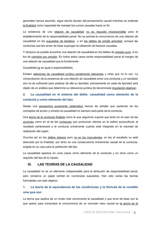 CURSO DE DERECHO PENAL -Parte General- 5
generales hemos asumido, sigue siendo deudor del pensamiento causal mientras se entienda
la finalidad como capacidad de manejar los cursos causales hacia un fin.
La existencia de una relación de causalidad no es requisito imprescindible para el
establecimiento de la responsabilidad penal. No se precisa la concurrencia de una relación de
causalidad en los supuestos de tentativa y en los delitos de simple actividad, aunque las
conductas que les sirvan de base supongan la utilización de factores causales.
Y tampoco es posible encontrar una relación de causalidad en los delitos de omisión pura, ni en
los de comisión por omisión. En todos estos casos existe responsabilidad penal al margen de
una relación de causalidad que la fundamente.
Causalidad no es igual a responsabilidad.
Existen relaciones de causalidad jurídico penalmente relevantes y otras que no lo son. La
comprobación de la existencia de una relación de causalidad entre una conducta y un resultado
aún no es suficiente para predicar de ella su tipicidad; precisamente en sede de tipicidad será
objeto de un análisis que determine su relevancia jurídica (la denominada imputación objetiva).
2. La causalidad en el sistema del delito: causalidad como elemento de la
conducta y como elemento del tipo
Desde una perspectiva puramente sistemática hemos de señalar que partiendo de los
conceptos de acción y omisión la causalidad no siempre será parte de la conducta.
Una teoría de la conducta finalista como la que seguimos supone que tanto en el caso de las
acciones como en el de las omisiones que produzcan efectos en la esfera sociocultural, el
resultado pertenecerá a la conducta únicamente cuando esté integrado en la voluntad de
realización del sujeto.
Ocurrirá así en los delitos dolosos pero no en los imprudentes, en los el resultado no está
abarcado por la finalidad, por tanto es una consecuencia meramente causal de la conducta,
exigida en su caso para la perfección del tipo.
La causalidad aparece en unos casos como elemento de la conducta y en otros como un
requisito del tipo de lo injusto.
III. LAS TEORÍAS DE LA CAUSALIDAD
La causalidad no es un elemento indispensable para la atribución de responsabilidad penal,
pero conserva un papel central en numerosos supuestos. Han sido varias las teorías
formuladas con este objetivo.
1. La teoría de la equivalencia de las condiciones y la fórmula de la conditio
sine qua non
La teoría que explica de un modo más convincente la causalidad y que sirve de base con la
que operar para comprobar la concurrencia de un concreto nexo causal es la teoría de la
 