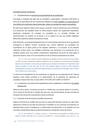6 CURSO DE DERECHO PENAL -Parte General-
equivalencia de las condiciones.
1.1. El planteamiento de la teoría de la equivalencia de las condiciones
Formulada a mediados del siglo XIX por GLASER y desarrollada y difundida VON BURI, la
teoría de la equivalencia de las condiciones establece que todo resultado es consecuencia de
una multitud de condiciones siendo todas ellas, desde una perspectiva causal, equivalentes.
No cabe hacer distinción alguna entre causa y condición: todos los fenómenos que contribuyen
a la producción del resultado tienen la misma eficacia causal. Son igualmente importantes,
igualmente necesarios. El concepto de causalidad es un concepto ilimitado, los
acontecimientos se suceden en el tiempo y en el espacio sin que sea posible establecer
diferencias valorativas desde la perspectiva causal.
Esta afirmación, se entenderá perfectamente si en la formulación de la teoría de la equivalencia
subrayamos el adjetivo "causal" recordando que cuando hablamos de causalidad nos
encontramos en un plano previo al de cualquier valoración y, en concreto, al de cualquier
valoración jurídico penal. Las múltiples condiciones que intervienen en la producción de un
resultado pueden tener muy distinta consideración dependiendo del punto de vista desde el
que se las observe, pero si nos circunscribimos al de su eficacia causal ésta es la misma.
Ej. 7.5: Y así, como veremos cuando estudiemos las distintas formas de intervención en el delito,
no tiene la misma consideración penal la contribución de un cómplice a la consecución del resultado
delictivo que la del autor -no hay más que señalar que en principio al cómplice se le impondrá la pena
inferior en grado a la del autor (art. 63 CP)-. Sin embargo, desde un punto de vista causal las
intervenciones de ambos son igualmente determinantes de la producción del resultado, que no habría
sido el mismo sin su concurrencia.
La teoría de la equivalencia de las condiciones es seguida por la jurisprudencia del Tribunal
Supremo como criterio principal en la determinación de la existencia de relaciones de
causalidad -véase entre otras muchas SSTS 17/0112001,26/11/2008 o 27/05/2011-.
1.2. La aplicación de la teoría de la equivalencia de las condiciones: la fórmula de la conditio
sine qua non
Fijado el marco teórico, es preciso encontrar un método que nos permita operar en el mismo;
nos lo ofrece la fórmula de la conditio sine qua non, que permite aplicar al caso concreto los
principios de la teoría de la equivalencia de las condiciones.
1.2.1. Contenido de la fórmula de la conditio sine qua non
Según la fórmula de la conditio sine qua non es causa todo fenómeno del que no cabe hacer
abstracción mental sin que deje de producirse el resultado en sus concretas circunstancias. El
intérprete debe suprimir mentalmente un determinado acontecimiento, si el resultado con sus
concretas características deja de producirse podremos considerarlo causa del mismo.
Ej. 7.6: Juan Carlos R. L. empuja a Laura S. L. para evitar que la atropelle un autobús que se
dirige sin control hacia ella. Con su acción Juan Carlos R. L. evita el atropello, pero Laura S. L. se
 