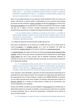 CURSO DE DERECHO PENAL -Parte General- 7
golpea fuertemente en la cabeza con la pared y es trasladada al hospital. Allí la atiende la médico de
guardia, Elena L. L., que al aplicar un tratamiento equivocado agrava sus lesiones. Si abstraemos
mentalmente el comportamiento de Elena L. L. el resultado no se habría producido, podemos pues
decir que la conducta de Elena L. L. es causa de las lesiones.
Pese a lo que pudiera derivarse de una traducción literal del aforismo latino con el que se la
conoce, esta fórmula no supone verificar la preponderancia de una supuesta causa principal
por encima de otras condiciones. Causa y condición son términos sinónimos en el marco de la
teoría de la equivalencia y tal consideración no cambia en el ámbito de la fórmula de la conditio
sine qua non: al aplicar la fórmula y abstraer mentalmente cualquiera de los múltiples
acontecimientos causantes de un resultado éste dejará de producirse tal y como se produjo.
Y así, en el ejemplo anterior, si abstraemos la conducta de Juan Carlos R. L. el resultado de
lesiones también desaparece. Estamos ante otra causa del mismo, equivalente desde el punto de
vista causal a la conducta de Elena L. L., cuestión distinta será la de su valoración jurídico penal, pero
no pertenece a este ámbito del análisis.
1.2.2. Método de aplicación de la fórmula de la conditio sine qua non
Para operar correctamente con la fórmula de la conditio sine qua non es preciso tener en
cuenta la conducta y el resultado concreto, tal y como se produjeron, con todas sus
circunstancias; cualquier variación en los mismos nos llevaría a conclusiones erróneas.
La principal limitación para aplicar la fórmula se produce en el marco de las relaciones físico
naturales, ámbito en el que para verificar la existencia del nexo causal hemos de conocer la ley
causal general que rige el caso concreto. Ello ha planteado importantes problemas en
supuestos en los que no se ha podido demostrar qué proceso se encuentra tras la producción
de un determinado resultado.
Ej. 7.7: La trascendencia práctica de este hecho se ha revelado en casos de gran impacto
mediático como el de la colza o síndrome tóxico en España o los del Contergán o del Lederspray en
Alemania. En todos ellos hay un elemento en común: se desconocía el mecanismo último que
conectaba un determinado producto con una serie de resultados de graves lesiones y muertes.
Como respuesta a estas dificultades y siguiendo una línea jurisprudencial condicionada por la
gravedad de los casos objeto de estudio, se ha propuesto una relativización del requisito de la
ley causal general. Así el Tribunal Supremo o autores como GÓMEZ BENÍTEZ se contentan
con una versión atenuada de los nexos causales. Sin embargo, este paso supone introducir un
elemento valorativo en un ámbito en el debe premiar la solidez de las conclusiones y que
hemos caracterizado como ontológico.
Autores como ROXIN, consideran que para establecer el nexo causal basta comprobar que un
determinado producto ha provocado el resultado, sin que sea preciso determinar con exactitud
el proceso subyacente, esto es, cuál de sus componentes o combinación de los mismos ha
sido el concreto causante.
Ej. 7.8: Sin embargo, en el caso de la colza, en el que pese a los numerosos estudios que se
 