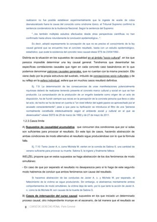 8 CURSO DE DERECHO PENAL -Parte General-
realizaron no fue posible establecer experimentalmente que la ingesta de aceite de colza
desnaturalizado fuera la causa del conocido como síndrome tóxico, el Tribunal Supremo confirmó la
sentencia condenatoria de la Audiencia Nacional. Según la sentencia del Supremo:
"...los también múltiples estudios efectuados desde otras perspectivas científicas no han
confirmado hasta ahora rotundamente la conclusión epidemiológica...".
Es decir, adoptó expresamente la concepción de que no es preciso el conocimiento de la ley
causal general que se encuentra tras el concreto resultado, basta con un estudio epidemiológico,
estadístico, que avale la existencia del concreto nexo causal-véase STS de 23/04/1992-.
Distinta es la situación en los supuestos de causalidad en el ámbito "socio cultural", en los que
parezca imposible determinar una ley causal general. Tendremos que desentrañar las
específicas correlaciones causales que rigen en cada concreto caso basándonos en lo que
podemos denominar patrones causales generales, que no cuentan con la misma precisión. Ello
viene dado por la propia estructura del sustrato, imbuido de concepciones socio culturales y de
su reflejo en la esfera individual, esfera que en muchos casos resultará definitiva.
Ej. 7.9: La determinación de las consecuencias de unas manifestaciones potencialmente
injuriosas deberá de realizarse teniendo presente el concreto marco cultural y social en que se han
producido. La comprobación de la producción de un engaño bastante como origen de un acto de
disposición, ha de hundir siempre sus raíces en la percepción de la concreta persona que lleva a cabo
tal acto; de hecho se ha de tener en cuenta si "un nivel inferior del sujeto pasivo es aprovechado por el
acusado conscientemente", pese a que para su tipificación se introduzca el filtro de una "persona
normalmente constituida intelectualmente según el ambiente social y cultural en el que se
desenvuelve" -véase SSTS de 29 de marzo de 1990 y de 27 de mayo de 2011.
1.2.3.Casos límite
A) Supuestos de causalidad acumulativa, que concurren dos condiciones que por sí solas
son suficientes para provocar el resultado. En este tipo de casos, haciendo abstracción de
ambas condiciones de modo alternativo el resultado sigue produciéndose con lo que la fórmula
falla.
Ej. 7.10: Tanto Javier A. o. como Michela M. vierten en la comida de Sabina S. una cantidad de
veneno suficiente para provocar su muerte. Sabina S. la ingiere y finalmente fallece.
WELZEL propone que en estos supuestos se haga abstracción de los dos fenómenos de modo
simultáneo:
- En caso de que por separado el resultado no desaparezca pero sí lo haga de este segundo
modo habremos de concluir que ambos fenómenos son causa del resultado.
Si hacemos abstracción de las conductas de Javier A. o. y Michela M. por separado, el
fallecimiento de la víctima se sigue produciendo. Sin embargo, si abstraemos mentalmente ambos
comportamientos de modo simultáneo, la víctima deja de serlo, por lo que tanto la acción de Javier A.
o. como la de Michela M. son causas de la muerte de Sabina S.
B) Casos de interrupción del curso causal, supuestos en los que iniciado un determinado
proceso causal, otro independiente irrumpe en el escenario, de tal manera que el resultado se
 