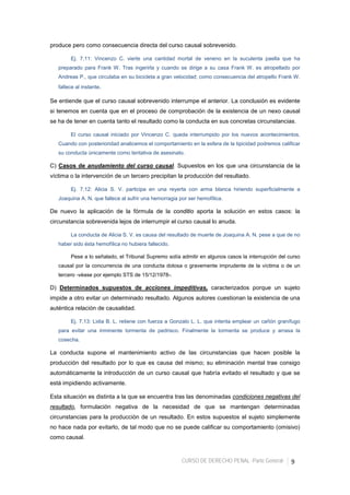 CURSO DE DERECHO PENAL -Parte General- 9
produce pero como consecuencia directa del curso causal sobrevenido.
Ej. 7.11: Vincenzo C. vierte una cantidad mortal de veneno en la suculenta paella que ha
preparado para Frank W. Tras ingerirla y cuando se dirige a su casa Frank W. es atropellado por
Andreas P., que circulaba en su bicicleta a gran velocidad; como consecuencia del atropello Frank W.
fallece al instante.
Se entiende que el curso causal sobrevenido interrumpe el anterior. La conclusión es evidente
si tenemos en cuenta que en el proceso de comprobación de la existencia de un nexo causal
se ha de tener en cuenta tanto el resultado como la conducta en sus concretas circunstancias.
El curso causal iniciado por Vincenzo C. queda interrumpido por los nuevos acontecimientos.
Cuando con posterioridad analicemos el comportamiento en la esfera de la tipicidad podremos calificar
su conducta únicamente como tentativa de asesinato.
C) Casos de anudamiento del curso causal. Supuestos en los que una circunstancia de la
víctima o la intervención de un tercero precipitan la producción del resultado.
Ej. 7.12: Alicia S. V. participa en una reyerta con arma blanca hiriendo superficialmente a
Joaquina A. N. que fallece al sufrir una hemorragia por ser hemofílica.
De nuevo la aplicación de la fórmula de la conditio aporta la solución en estos casos: la
circunstancia sobrevenida lejos de interrumpir el curso causal lo anuda.
La conducta de Alicia S. V. es causa del resultado de muerte de Joaquina A. N. pese a que de no
haber sido ésta hemofílica no hubiera fallecido.
Pese a lo señalado, el Tribunal Supremo solía admitir en algunos casos la interrupción del curso
causal por la concurrencia de una conducta dolosa o gravemente imprudente de la víctima o de un
tercero -véase por ejemplo STS de 15/12/1978-.
D) Determinados supuestos de acciones impeditivas, caracterizados porque un sujeto
impide a otro evitar un determinado resultado. Algunos autores cuestionan la existencia de una
auténtica relación de causalidad.
Ej. 7.13: Lidia B. L. retiene con fuerza a Gonzalo L. L. que intenta emplear un cañón granífugo
para evitar una inminente tormenta de pedrisco. Finalmente la tormenta se produce y arrasa la
cosecha.
La conducta supone el mantenimiento activo de las circunstancias que hacen posible la
producción del resultado por lo que es causa del mismo; su eliminación mental trae consigo
automáticamente la introducción de un curso causal que habría evitado el resultado y que se
está impidiendo activamente.
Esta situación es distinta a la que se encuentra tras las denominadas condiciones negativas del
resultado, formulación negativa de la necesidad de que se mantengan determinadas
circunstancias para la producción de un resultado. En estos supuestos el sujeto simplemente
no hace nada por evitarlo, de tal modo que no se puede calificar su comportamiento (omisivo)
como causal.
 