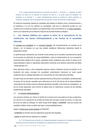 10 CURSO DE DERECHO PENAL -Parte General-
Si en nuestro ejemplo eliminamos la conducta de Lidia B. L., Gonzalo L. L. disparará el cañón
evitando los daños en la cosecha; la conducta de Lidia B. L. es pues causa del resultado. Sin
embargo, si es Gonzalo L. L. quien voluntariamente decide no emplear el cañón granífugo no
podremos considerar que el comportamiento de éste sea "causa" del fenómeno meteorológico.
En todos los supuestos citados los resultados del análisis se refieren única y exclusivamente a
la existencia o no de una relación de causalidad, cuál sea su relevancia jurídica es una
cuestión que se habrá de analizar con posterioridad. Nos encontramos en un plano prejurídico,
previo a la valoración que el Derecho haga de los acontecimientos probados.
2. Los intentos (fallidos) por superar la teoría de la equivalencia de las
condiciones: las teorías individualizadoras y las Teorías de la causalidad
adecuada
El concepto de causalidad es un concepto ilimitado, los acontecimientos se suceden en el
tiempo y en el espacio sin que sea posible establecer diferencias valorativas desde la
perspectiva causal.
La desmesurada importancia que durante mucho tiempo se le concedió al pensamiento causal
en el proceso de atribución de responsabilidades, unido al mantenimiento de una concepción
exclusivamente objetiva de lo injusto, planteaba serios problemas para acotar el campo de la
responsabilidad y darle un significado sistemático coherente a los distintos elementos del delito
-véase ejemplo 6.4-.
Para solucionar éstos y otros desajustes algunos autores intentaron buscar la solución en la
acotación del propio concepto de causalidad, pretendiendo solucionar en sede causal
problemas que en realidad afectaban a la comprensión de otros elementos del delito.
De este modo se formularon teorías específicamente jurídicas de la causalidad; se abandonaba
el campo de las teorías causales para adentrarse en el de las teorías de la responsabilidad,
confundiendo los límites entre los distintos elementos del delito. Esta línea de investigación, no
dio los frutos esperados, pero iluminó la salida hacia un tratamiento correcto de las distintas
problemáticas afectadas.
2.1. Las teorías individualizadoras
Los primeros intentos por reducir el ámbito de la teoría de la equivalencia de las condiciones.
Se centran en la superación de la falta de límites del concepto causal de acción. La idea que
les sirve de base es distinguir en sede causal entre causa y condición: solo las causas del
resultado realizan el tipo y podrán dar lugar a responsabilidad penal.
Según la teoría de la causa eficiente de KOHLER:
- condición es el factor del que depende la aparición del resultado.
- causa es aquel del que depende su cualidad.
Ej. 7.14: Esta estructura se ilustra con d siguiente ejemplo: la apertura de la ventana es condición
necesaria para la iluminación de la habitación; la causa de que se ilumine es d sol.
 