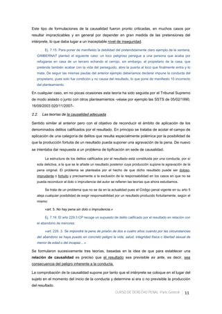 CURSO DE DERECHO PENAL -Parte General- 11
Este tipo de formulaciones de la causalidad fueron pronto criticadas, en muchos casos por
resultar impracticables y en general por depender en gran medida de las pretensiones del
intérprete, lo que daba lugar a un inaceptable nivel de inseguridad.
Ej. 7.15: Para poner de manifiesto la debilidad del pretendidamente claro ejemplo de la ventana,
GIMBERNAT planteó el siguiente caso: un loco peligroso persigue a una persona que acaba por
refugiarse en casa de un tercero echando el cerrojo, sin embargo, el propietario de la casa, que
pretende también acabar con la vida del perseguido, abre la puerta al loco que finalmente entra y lo
mata. De seguir las mismas pautas del anterior ejemplo deberíamos declarar impune la conducta del
propietario, pues solo fue condición y no causa del resultado, lo que pone de manifiesto 10 incorrecto
del planteamiento.
En cualquier caso, en no pocas ocasiones esta teoría ha sido seguida por el Tribunal Supremo
de modo aislado o junto con otros planteamientos -véase por ejemplo las SSTS de 05/02/1990,
16/09/2003 020/11/2007-.
2.2. Las teorías de la causalidad adecuada
Sentido similar al anterior pero con el objetivo de reconducir el ámbito de aplicación de los
denominados delitos calificados por el resultado. En principio se trataba de acotar el campo de
aplicación de una categoría de delitos que resulta especialmente polémica por la posibilidad de
que la producción fortuita de un resultado pueda suponer una agravación de la pena. De nuevo
se intentaba dar respuesta a un problema de tipificación en sede de causalidad.
La estructura de los delitos calificados por el resultado está constituida por una conducta, por sí
sola delictiva, a la que se le añade un resultado posterior cuya producción supone la agravación de la
pena original. El problema se planteaba por el hecho de que dicho resultado puede ser doloso,
imprudente o fortuito y precisamente a la exclusión de la responsabilidad en los casos en que no se
pueda reconducir al dolo o imprudencia del autor se refieren las teorías que ahora estudiamos.
Se trata de un problema que no se da en la actualidad pues el Código penal vigente en su arto 5
aleja cualquier posibilidad de exigir responsabilidad por un resultado producido fortuitamente; según el
mismo:
«art. 5. No hay pena sin dolo o imprudencia.»
Ej. 7.16: El arto 229.3 CP recoge un supuesto de delito calificado por el resultado en relación con
el abandono de menores:
«art. 229. 3. Se impondrá la pena de prisión de dos a cuatro años cuando por las circunstancias
del abandono se haya puesto en concreto peligro la vida, salud, integridad física o libertad sexual de
menor de edad o del incapaz... »
Se formularon sucesivamente tres teorías, basadas en la idea de que para establecer una
relación de causalidad es preciso que el resultado sea previsible ex ante, es decir, sea
consecuencia del peligro inherente a la conducta.
La comprobación de la causalidad supone por tanto que el intérprete se coloque en el lugar del
sujeto en el momento del inicio de la conducta y determine si era o no previsible la producción
del resultado.
 