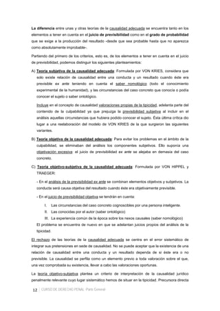 12 CURSO DE DERECHO PENAL -Parte General-
La diferencia entre unas y otras teorías de la causalidad adecuada se encuentra tanto en los
elementos a tener en cuenta en el juicio de previsibilidad como en el grado de probabilidad
que se exige a la producción del resultado -desde que sea probable hasta que no aparezca
como absolutamente improbable-.
Partiendo del primero de los criterios, esto es, de los elementos a tener en cuenta en el juicio
de previsibilidad, podemos distinguir los siguientes planteamientos:
A) Teoría subjetiva de la causalidad adecuada: Formulada por VON KRIES, considera que
solo existe relación de causalidad entre una conducta y un resultado cuando éste era
previsible ex ante teniendo en cuenta el saber nomológico (todo el conocimiento
experimental de la humanidad), y las circunstancias del caso concreto que conocía o podía
conocer el sujeto o saber ontológico.
Incluye en el concepto de causalidad valoraciones propias de la tipicidad, adelanta parte del
contenido de la culpabilidad ya que prejuzga la previsibilidad subjetiva al incluir en el
análisis aquellas circunstancias que hubiera podido conocer el sujeto. Ésta última crítica dio
lugar a una reelaboración del modelo de VON KRIES de la que surgieron las siguientes
variantes.
B) Teoría objetiva de la causalidad adecuada: Para evitar los problemas en el ámbito de la
culpabilidad, se eliminaban del análisis los componentes subjetivos. Ello suponía una
objetivación excesiva: el juicio de previsibilidad ex ante se alejaba en demasía del caso
concreto.
C) Teoría objetivo-subjetiva de la causalidad adecuada: Formulada por VON HIPPEL y
TRAEGER:
- En el análisis de la previsibilidad ex ante se combinan elementos objetivos y subjetivos. La
conducta será causa objetiva del resultado cuando éste era objetivamente previsible.
- En el juicio de previsibilidad objetiva se tendrán en cuenta:
I. Las circunstancias del caso concreto cognoscibles por una persona inteligente.
II. Las conocidas por el autor (saber ontológico)
III. La experiencia común de la época sobre los nexos causales (saber nomológico)
El problema se encuentra de nuevo en que se adelantan juicios propios del análisis de la
tipicidad.
El rechazo de las teorías de la causalidad adecuada se centra en el error sistemático de
integrar sus pretensiones en sede de causalidad. No se puede aceptar que la existencia de una
relación de causalidad entre una conducta y un resultado dependa de si éste era o no
previsible. La causalidad se perfila como un elemento previo a toda valoración sobre el que,
una vez comprobada su existencia, llevar a cabo las valoraciones oportunas.
La teoría objetivo-subjetiva plantea un criterio de interpretación de la causalidad jurídico
penalmente relevante cuyo lugar sistemático hemos de situar en la tipicidad. Precursora directa
 