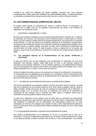 8
medida lo es, podrá ser calificado de “injusto culpable”, concepto que, como veremos
inmediatamente, resulta clave para establecer la responsabilidad penal y, consecuentemente,
la naturaleza y gravedad de la consecuencia jurídica que en su caso se haya de imponer.
VI. LAS CONSECUENCIAS JURÍDICAS DEL DELITO.
El modelo penal vigente se caracteriza por ofrecer un sistema binario de respuesta a la
comisión de un delito. Dos son las posibles consecuencias: las penas y las medidas de
seguridad y de reinserción social.
1. LAS PENAS: FUNDAMENTO Y FINES.
Es claro para cualquier ciudadano que la principal consecuencia de la comisión de un delito es
la imposición de una pena. Con las penas nació el Derecho penal y a ellas debe su nombre.
Pese a que han existido y existen teorías de carácter abolicionista, que preconizan la supresión
de las mismas, y a que han sufrido una constante evolución en su contenido y presupuestos,
las penas se han mantenido siempre como elemente central de la regulaciones penales y en la
sociedad actual no parece posible prescindir de ellas como herramienta fundamental del
mantenimiento del orden social. En este momento, vamos a detenernos en el estudio del
porqué y el para qué de la existencia e imposición de este tipo de consecuencias jurídicas del
delito.
1.1. Los principios básicos en la fundamentación de las penas: retribución y
prevención.
Si bien las teorías que se han elaborado para fundamentar la imposición de una pena
presentan muy diversos matices, todas ellas giran en torno a dos grandes bloques de
principios: los de carácter retributivo y los de carácter preventivo. Los planteamientos teóricos
que se han propuesto de acuerdo a los mismos van desde asimilar por completo unos u otros
hasta combinarlos con un mayor o menor peso de cada uno.
Antes de analizar las teorías que se han construido con base en la retribución y la prevención,
es conveniente que nos detengamos en el estudio de su contenido y de las consecuencias que
su consideración por separado tendría en la determinación de la naturaleza y gravedad de la
pena que finalmente se imponga.
1.1.1. La retribución como fundamento de la pena: la mirada hacia el pasado.
Una de las perspectivas que podemos adoptar a la hora de decidir sobre el porqué y el para
qué de la imposición de una sanción penal es la de mirar hacia el pasado, esto es, hacia el
delito cometido. Desde este punto de vista se construye el pensamiento de la retribución. A
grandes rasgos y en su versión más pura, la retribución se centra en la necesidad de
compensar el mal causado con la comisión del delito, ajena a cualquier efecto que la
imposición de la pena pudiera implicar hacia el futuro.
La idea de la retribución es tan antigua como la pena, pero su contenido ha evolucionado
desde sus concepciones más primitivas, asociadas a la ley del Talión, a propuestas modernas,
que identifican la retribución con la reafirmación del ordenamiento jurídico que ha visto
vulneradas sus normas. En cualquier caso, detrás de unas y otras interpretaciones aparece la
idea de que la pena ha de ser proporcional al delito cometido de acuerdo con una u otra escala
comparativa.
1.1.2. El pensamiento preventivo: el porvenir como fundamento de la pena
Muy distinto al planteamiento de la retribución es el que se encuentra tras la idea de la
prevención. Cuando se fundamenta la imposición de una pena en fines preventivos la mirada
no se dirige al pasado, al delito cometido, sino al futuro y, más concretamente, a los efectos
 