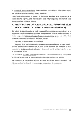 CURSO DE DERECHO PENAL -Parte General- 13
de la teoría de la imputación objetiva, fundamental en la tipicidad de los delitos de resultado y
que finalmente ha sido aceptada por nuestra legislación.
Este tipo de planteamientos es seguido en numerosas ocasiones por la jurisprudencia de
nuestro Tribunal Supremo, en la mayoría de los casos integrado plena y correctamente en el
ámbito típico de la imputación objetiva.
IV. RECAPITULACIÓN: LA CAUSALIDAD JURÍDICO PENALMENTE RELEV
ANTE Y LA TEORÍA DE LA IMPUTACIÓN OBJETIVA (REMISIÓN)
Del análisis de las distintas teorías de la causalidad hemos de sacar una conclusión: ni es
incorrecta ni supone problema alguno para el Derecho penal la visión de la causalidad falta de
límites que plantea la teoría de la equivalencia de las condiciones porque los ámbitos de la
causalidad y de la responsabilidad no se solapan. Existen:
- supuestos de responsabilidad sin causalidad.
- supuestos en los que la causalidad no deriva en responsabilidad alguna (la mayor parte).
Una vez determinada la existencia de un nexo causal tendremos que establecer si dicha
causalidad es jurídico penalmente relevante → únicamente cuando esté comprendida en uno
de los tipos de lo injusto.
Las teorías de la causalidad adecuada aportan criterios para la determinación de su relevancia.
Dichos criterios habrán de ser aplicados en el correcto lugar sistemático, la tipicidad.
Son un anticipo de lo que se ha venido a denominar teoría de la imputación objetiva, cuyo
objeto es verificar la relevancia o irrelevancia penal de un concreto nexo causal.
 