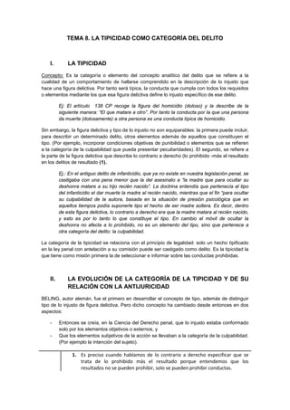 TEMA 8. LA TIPICIDAD COMO CATEGORÍA DEL DELITO
I. LA TIPICIDAD
Concepto: Es la categoría o elemento del concepto analítico del delito que se refiere a la
cualidad de un comportamiento de hallarse comprendido en la descripción de lo injusto que
hace una figura delictiva. Por tanto será típica, la conducta que cumpla con todos los requisitos
o elementos mediante los que esa figura delictiva define lo injusto específico de ese delito.
Ej: El artículo 138 CP recoge la figura del homicidio (doloso) y la describe de la
siguiente manera: “El que matare a otro”. Por tanto la conducta por la que una persona
da muerte (dolosamente) a otra persona es una conducta típica de homicidio.
Sin embargo, la figura delictiva y tipo de lo injusto no son equiparables: la primera puede incluir,
para describir un determinado delito, otros elementos además de aquellos que constituyen el
tipo. (Por ejemplo, incorporar condiciones objetivas de punibilidad o elementos que se refieren
a la categoría de la culpabilidad que pueda presentar peculiaridades). El segundo, se refiere a
la parte de la figura delictiva que describe lo contrario a derecho (lo prohibido -más el resultado
en los delitos de resultado (1).
Ej.: En el antiguo delito de infanticidio, que ya no existe en nuestra legislación penal, se
castigaba con una pena menor que la del asesinato a “la madre que para ocultar su
deshonra matare a su hijo recién nacido”. La doctrina entendía que pertenecía al tipo
del infanticidio el dar muerte la madre al recién nacido, mientras que el fin “para ocultar
su culpabilidad de la autora, basada en la situación de presión psicológica que en
aquellos tiempos podía suponerle tipo el hecho de ser madre soltera. Es decir, dentro
de esta figura delictiva, lo contrario a derecho era que la madre matara al recién nacido,
y esto es por lo tanto lo que constituye el tipo. En cambio el móvil de ocultar la
deshonra no afecta a lo prohibido, no es un elemento del tipo, sino que pertenece a
otra categoría del delito: la culpabilidad.
La categoría de la tipicidad se relaciona con el principio de legalidad: solo un hecho tipificado
en la ley penal con antelación a su comisión puede ser castigado como delito. Es la tipicidad la
que tiene como misión primera la de seleccionar e informar sobre las conductas prohibidas.
II. LA EVOLUCIÓN DE LA CATEGORÍA DE LA TIPICIDAD Y DE SU
RELACIÓN CON LA ANTIJURICIDAD
BELING, autor alemán, fue el primero en desarrollar el concepto de tipo, además de distinguir
tipo de lo injusto de figura delictiva. Pero dicho concepto ha cambiado desde entonces en dos
aspectos:
- Entonces se creía, en la Ciencia del Derecho penal, que lo injusto estaba conformado
solo por los elementos objetivos o externos, y
- Que los elementos subjetivos de la acción se llevaban a la categoría de la culpabilidad.
(Por ejemplo la intención del sujeto).
1. Es preciso cuando hablamos de lo contrario a derecho especificar que se
trata de lo prohibido más el resultado porque entendemos que los
resultados no se pueden prohibir, solo se pueden prohibir conductas.
 