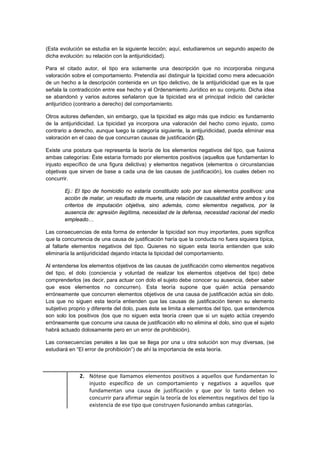 (Esta evolución se estudia en la siguiente lección; aquí, estudiaremos un segundo aspecto de
dicha evolución: su relación con la antijuridicidad).
Para el citado autor, el tipo era solamente una descripción que no incorporaba ninguna
valoración sobre el comportamiento. Pretendía así distinguir la tipicidad como mera adecuación
de un hecho a la descripción contenida en un tipo delictivo, de la antijuridicidad que es la que
señala la contradicción entre ese hecho y el Ordenamiento Jurídico en su conjunto. Dicha idea
se abandonó y varios autores señalaron que la tipicidad era el principal indicio del carácter
antijurídico (contrario a derecho) del comportamiento.
Otros autores defienden, sin embargo, que la tipicidad es algo más que indicio: es fundamento
de la antijuridicidad. La tipicidad ya incorpora una valoración del hecho como injusto, como
contrario a derecho, aunque luego la categoría siguiente, la antijuridicidad, pueda eliminar esa
valoración en el caso de que concurran causas de justificación (2).
Existe una postura que representa la teoría de los elementos negativos del tipo, que fusiona
ambas categorías: Éste estaría formado por elementos positivos (aquellos que fundamentan lo
injusto específico de una figura delictiva) y elementos negativos (elementos o circunstancias
objetivas que sirven de base a cada una de las causas de justificación), los cuales deben no
concurrir.
Ej.: El tipo de homicidio no estaría constituido solo por sus elementos positivos: una
acción de matar, un resultado de muerte, una relación de causalidad entre ambos y los
criterios de imputación objetiva, sino además, como elementos negativos, por la
ausencia de: agresión ilegítima, necesidad de la defensa, necesidad racional del medio
empleado…
Las consecuencias de esta forma de entender la tipicidad son muy importantes, pues significa
que la concurrencia de una causa de justificación haría que la conducta no fuera siquiera típica,
al faltarle elementos negativos del tipo. Quienes no siguen esta teoría entienden que solo
eliminaría la antijuridicidad dejando intacta la tipicidad del comportamiento.
Al entenderse los elementos objetivos de las causas de justificación como elementos negativos
del tipo, el dolo (conciencia y voluntad de realizar los elementos objetivos del tipo) debe
comprenderlos (es decir, para actuar con dolo el sujeto debe conocer su ausencia, deber saber
que esos elementos no concurren). Esta teoría supone que quién actúa pensando
erróneamente que concurren elementos objetivos de una causa de justificación actúa sin dolo.
Los que no siguen esta teoría entienden que las causas de justificación tienen su elemento
subjetivo proprio y diferente del dolo, pues éste se limita a elementos del tipo, que entendemos
son solo los positivos (los que no siguen esta teoría creen que si un sujeto actúa creyendo
erróneamente que concurre una causa de justificación ello no elimina el dolo, sino que el sujeto
habrá actuado dolosamente pero en un error de prohibición).
Las consecuencias penales a las que se llega por una u otra solución son muy diversas, (se
estudiará en “El error de prohibición”) de ahí la importancia de esta teoría.
2. Nótese que llamamos elementos positivos a aquellos que fundamentan lo
injusto específico de un comportamiento y negativos a aquellos que
fundamentan una causa de justificación y que por lo tanto deben no
concurrir para afirmar según la teoría de los elementos negativos del tipo la
existencia de ese tipo que construyen fusionando ambas categorías.
 