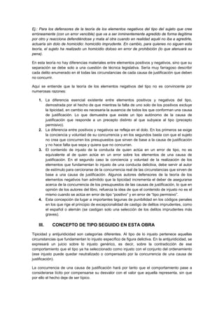 Ej.: Para los defensores de la teoría de los elementos negativos del tipo del sujeto que cree
erróneamente (con un error vencible) que va a ser inminentemente agredido de forma ilegítima
por otro y reacciona defendiéndose y mata al otra cuando en realidad aquél no iba a agredirle,
actuaría sin dolo de homicidio: homicidio imprudente. En cambio, para quienes no siguen esta
teoría, el sujeto ha realizado un homicidio doloso en error de prohibición (lo que atenuará su
pena).
En esta teoría no hay diferencias materiales entre elementos positivos y negativos, sino que su
separación se debe solo a una cuestión de técnica legislativa. Sería muy farragoso describir
cada delito enumerado en él todas las circunstancias de cada causa de justificación que deben
no concurrir.
Aquí se entiende que la teoría de los elementos negativos del tipo no es convincente por
numerosas razones:
1. La diferencia esencial existente entre elementos positivos y negativos del tipo,
demostrada por el hecho de que mientras la falta de uno solo de los positivos excluye
la tipicidad, en cambio es necesaria la ausencia de todos los que conforman una causa
de justificación. Lo que demuestra que existe un tipo autónomo de la causa de
justificación que responde a un precepto distinto al que subyace al tipo (precepto
permisivo).
2. La diferencia entre positivos y negativos se refleja en el dolo. En los primeros se exige
la conciencia y voluntad de su concurrencia y en los segundos basta con que el sujeto
no crea que concurren los presupuestos que sirven de base a la causa de justificación
y no hace falta que sepa y quiera que no concurran.
3. El contenido de injusto de la conducta de quien actúa en un error de tipo, no es
equivalente al de quien actúe en un error sobre los elementos de una causa de
justificación. En el segundo caso la conciencia y voluntad de la realización de los
elementos que fundamentan lo injusto de una conducta delictiva, debe servir al autor
de estímulo para cerciorarse de la concurrencia real de las circunstancias que sirven de
base a una causa de justificación. Algunos autores defensores de la teoría de los
elementos negativos han admitido que la tipicidad incrementa el deber de asegurarse
acerca de la concurrencia de los presupuestos de las causas de justificación, lo que en
opinión de los autores del libro, refuerza la idea de que el contenido de injusto no es el
mismo cuando se actúa en error de tipo “positivo” y en error de “tipo permisivo”.
4. Esta concepción da lugar a importantes lagunas de punibilidad en los códigos penales
en los que rige el principio de excepcionalidad de castigo de delitos imprudentes, como
el español o alemán (se castigan solo una selección de los delitos imprudentes más
graves).
III. CONCEPTO DE TIPO SEGUIDO EN ESTA OBRA
Tipicidad y antijuridicidad son categorías diferentes. Al tipo de lo injusto pertenece aquellas
circunstancias que fundamentan lo injusto específico de figura delictiva. En la antijuridicidad, se
expresará un juicio sobre lo injusto genérico, es decir, sobre la contradicción de ese
comportamiento que el tipo ya ha seleccionado como injusto con el conjunto del ordenamiento
(ese injusto puede quedar neutralizado o compensado por la concurrencia de una causa de
justificación).
La concurrencia de una causa de justificación hará por tanto que el comportamiento pase a
considerarse lícito por compensarse su desvalor con el valor que aquella representa, sin que
por ello el hecho deje de ser típico.
 
